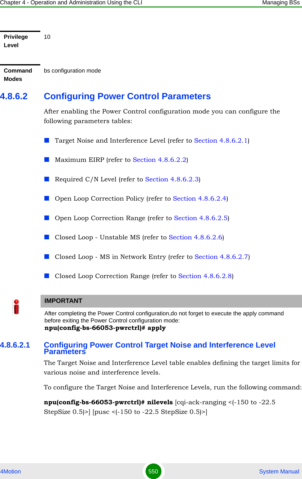 Chapter 4 - Operation and Administration Using the CLI Managing BSs4Motion 550  System Manual4.8.6.2 Configuring Power Control ParametersAfter enabling the Power Control configuration mode you can configure the following parameters tables:Target Noise and Interference Level (refer to Section 4.8.6.2.1)Maximum EIRP (refer to Section 4.8.6.2.2)Required C/N Level (refer to Section 4.8.6.2.3)Open Loop Correction Policy (refer to Section 4.8.6.2.4)Open Loop Correction Range (refer to Section 4.8.6.2.5)Closed Loop - Unstable MS (refer to Section 4.8.6.2.6)Closed Loop - MS in Network Entry (refer to Section 4.8.6.2.7)Closed Loop Correction Range (refer to Section 4.8.6.2.8)4.8.6.2.1 Configuring Power Control Target Noise and Interference Level ParametersThe Target Noise and Interference Level table enables defining the target limits for various noise and interference levels.To configure the Target Noise and Interference Levels, run the following command:npu(config-bs-66053-pwrctrl)# nilevels [cqi-ack-ranging &lt;(-150 to -22.5 StepSize 0.5)&gt;] [pusc &lt;(-150 to -22.5 StepSize 0.5)&gt;]Privilege Level10Command Modesbs configuration modeIMPORTANTAfter completing the Power Control configuration,do not forget to execute the apply command before exiting the Power Control configuration mode:npu(config-bs-66053-pwrctrl)# apply