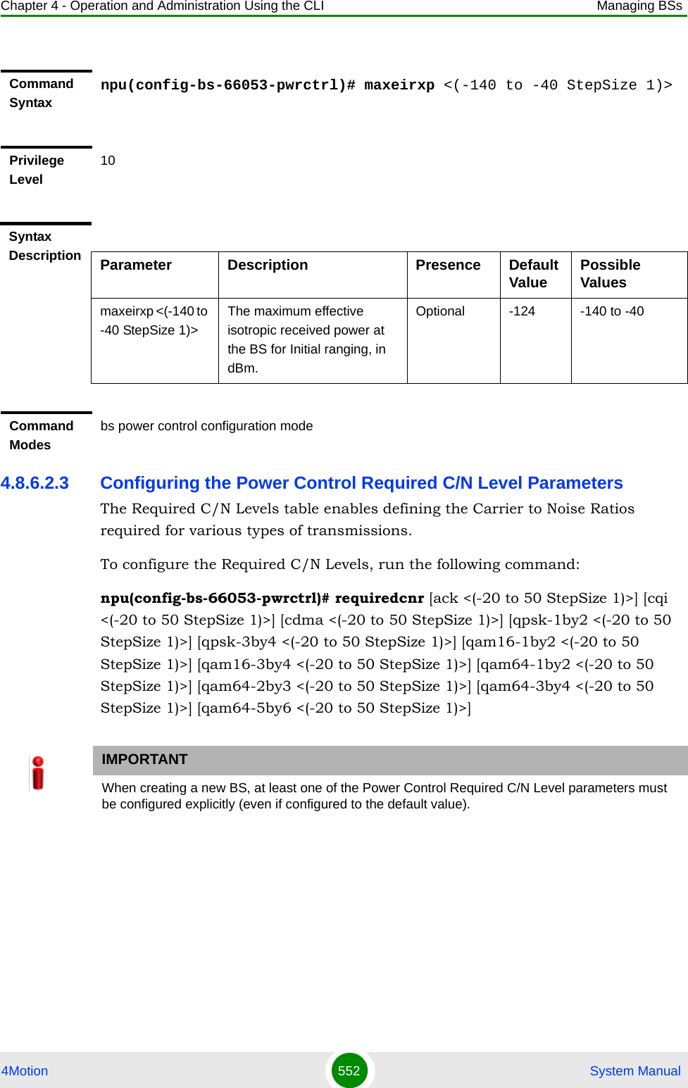 Chapter 4 - Operation and Administration Using the CLI Managing BSs4Motion 552  System Manual4.8.6.2.3 Configuring the Power Control Required C/N Level ParametersThe Required C/N Levels table enables defining the Carrier to Noise Ratios required for various types of transmissions.To configure the Required C/N Levels, run the following command:npu(config-bs-66053-pwrctrl)# requiredcnr [ack &lt;(-20 to 50 StepSize 1)&gt;] [cqi &lt;(-20 to 50 StepSize 1)&gt;] [cdma &lt;(-20 to 50 StepSize 1)&gt;] [qpsk-1by2 &lt;(-20 to 50 StepSize 1)&gt;] [qpsk-3by4 &lt;(-20 to 50 StepSize 1)&gt;] [qam16-1by2 &lt;(-20 to 50 StepSize 1)&gt;] [qam16-3by4 &lt;(-20 to 50 StepSize 1)&gt;] [qam64-1by2 &lt;(-20 to 50 StepSize 1)&gt;] [qam64-2by3 &lt;(-20 to 50 StepSize 1)&gt;] [qam64-3by4 &lt;(-20 to 50 StepSize 1)&gt;] [qam64-5by6 &lt;(-20 to 50 StepSize 1)&gt;]Command Syntaxnpu(config-bs-66053-pwrctrl)# maxeirxp &lt;(-140 to -40 StepSize 1)&gt;Privilege Level10Syntax Description Parameter Description Presence Default Value Possible Valuesmaxeirxp &lt;(-140 to -40 StepSize 1)&gt;The maximum effective isotropic received power at the BS for Initial ranging, in dBm.Optional -124 -140 to -40Command Modesbs power control configuration mode IMPORTANTWhen creating a new BS, at least one of the Power Control Required C/N Level parameters must be configured explicitly (even if configured to the default value).