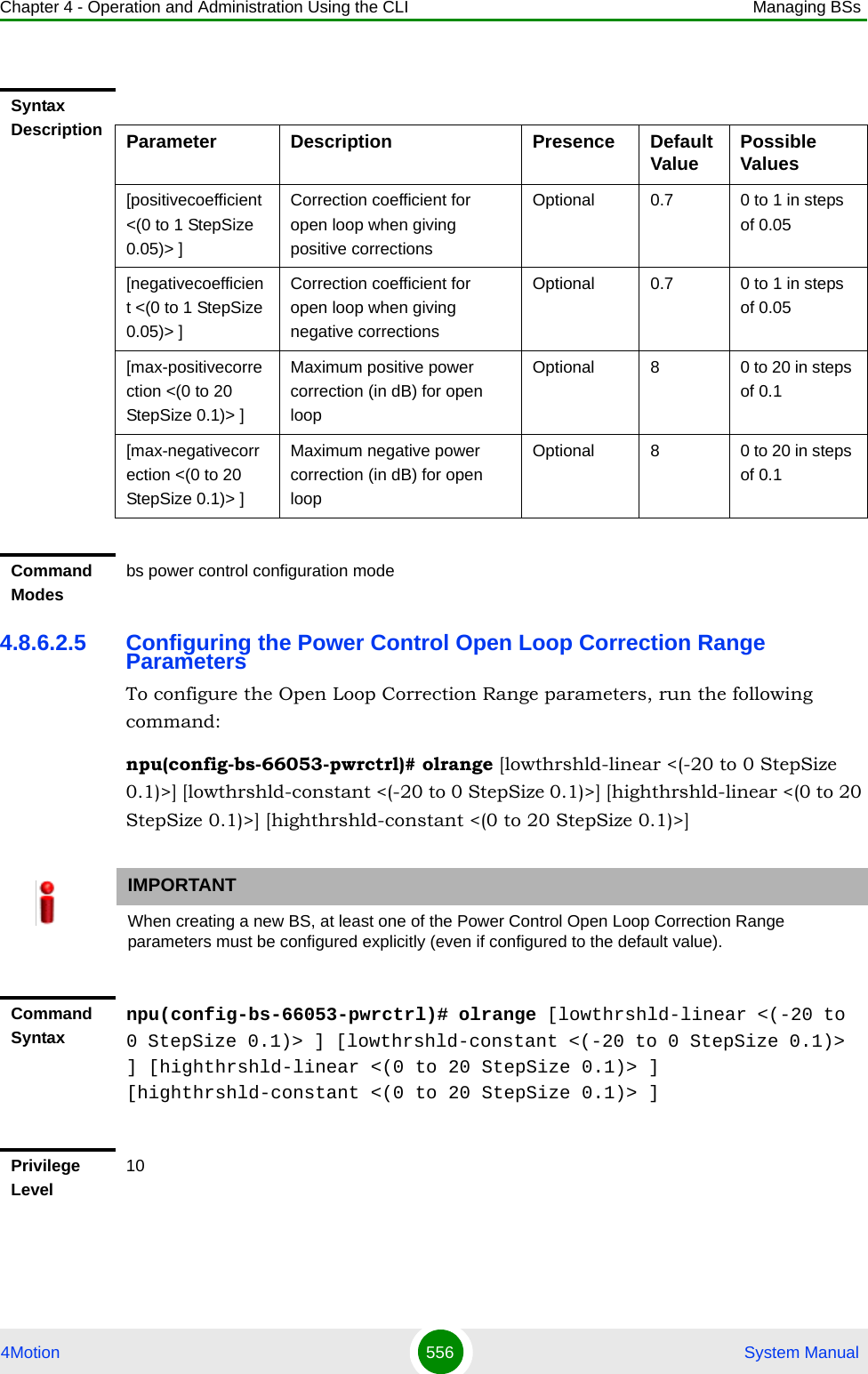 Chapter 4 - Operation and Administration Using the CLI Managing BSs4Motion 556  System Manual4.8.6.2.5 Configuring the Power Control Open Loop Correction Range ParametersTo configure the Open Loop Correction Range parameters, run the following command:npu(config-bs-66053-pwrctrl)# olrange [lowthrshld-linear &lt;(-20 to 0 StepSize 0.1)&gt;] [lowthrshld-constant &lt;(-20 to 0 StepSize 0.1)&gt;] [highthrshld-linear &lt;(0 to 20 StepSize 0.1)&gt;] [highthrshld-constant &lt;(0 to 20 StepSize 0.1)&gt;]Syntax Description Parameter Description Presence Default Value Possible Values[positivecoefficient &lt;(0 to 1 StepSize 0.05)&gt; ]Correction coefficient for open loop when giving positive correctionsOptional 0.7 0 to 1 in steps of 0.05[negativecoefficient &lt;(0 to 1 StepSize 0.05)&gt; ]Correction coefficient for open loop when giving negative correctionsOptional 0.7 0 to 1 in steps of 0.05[max-positivecorrection &lt;(0 to 20 StepSize 0.1)&gt; ]Maximum positive power correction (in dB) for open loopOptional 8 0 to 20 in steps of 0.1[max-negativecorrection &lt;(0 to 20 StepSize 0.1)&gt; ]Maximum negative power correction (in dB) for open loopOptional 8 0 to 20 in steps of 0.1Command Modesbs power control configuration mode IMPORTANTWhen creating a new BS, at least one of the Power Control Open Loop Correction Range parameters must be configured explicitly (even if configured to the default value).Command Syntaxnpu(config-bs-66053-pwrctrl)# olrange [lowthrshld-linear &lt;(-20 to 0 StepSize 0.1)&gt; ] [lowthrshld-constant &lt;(-20 to 0 StepSize 0.1)&gt; ] [highthrshld-linear &lt;(0 to 20 StepSize 0.1)&gt; ] [highthrshld-constant &lt;(0 to 20 StepSize 0.1)&gt; ]Privilege Level10