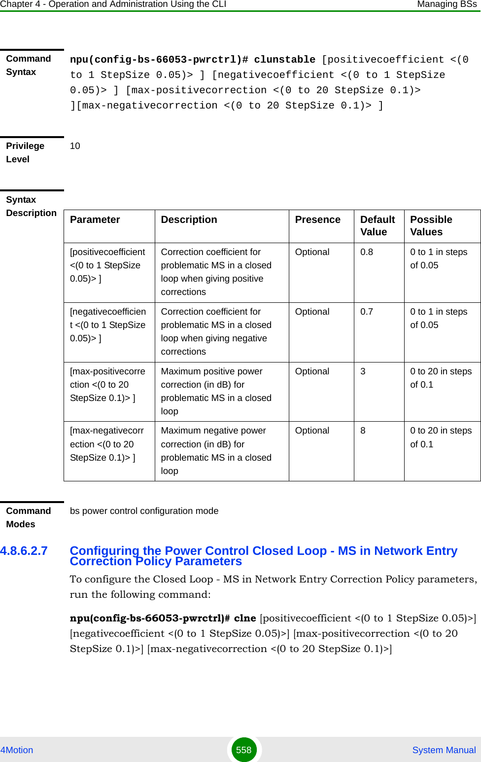 Chapter 4 - Operation and Administration Using the CLI Managing BSs4Motion 558  System Manual4.8.6.2.7 Configuring the Power Control Closed Loop - MS in Network Entry Correction Policy ParametersTo configure the Closed Loop - MS in Network Entry Correction Policy parameters, run the following command:npu(config-bs-66053-pwrctrl)# clne [positivecoefficient &lt;(0 to 1 StepSize 0.05)&gt;] [negativecoefficient &lt;(0 to 1 StepSize 0.05)&gt;] [max-positivecorrection &lt;(0 to 20 StepSize 0.1)&gt;] [max-negativecorrection &lt;(0 to 20 StepSize 0.1)&gt;]Command Syntaxnpu(config-bs-66053-pwrctrl)# clunstable [positivecoefficient &lt;(0 to 1 StepSize 0.05)&gt; ] [negativecoefficient &lt;(0 to 1 StepSize 0.05)&gt; ] [max-positivecorrection &lt;(0 to 20 StepSize 0.1)&gt; ][max-negativecorrection &lt;(0 to 20 StepSize 0.1)&gt; ]Privilege Level10Syntax Description Parameter Description Presence Default Value Possible Values[positivecoefficient &lt;(0 to 1 StepSize 0.05)&gt; ]Correction coefficient for problematic MS in a closed loop when giving positive correctionsOptional 0.8 0 to 1 in steps of 0.05[negativecoefficient &lt;(0 to 1 StepSize 0.05)&gt; ]Correction coefficient for problematic MS in a closed loop when giving negative correctionsOptional 0.7 0 to 1 in steps of 0.05[max-positivecorrection &lt;(0 to 20 StepSize 0.1)&gt; ]Maximum positive power correction (in dB) for problematic MS in a closed loopOptional 3 0 to 20 in steps of 0.1[max-negativecorrection &lt;(0 to 20 StepSize 0.1)&gt; ]Maximum negative power correction (in dB) for problematic MS in a closed loopOptional 8 0 to 20 in steps of 0.1Command Modesbs power control configuration mode 