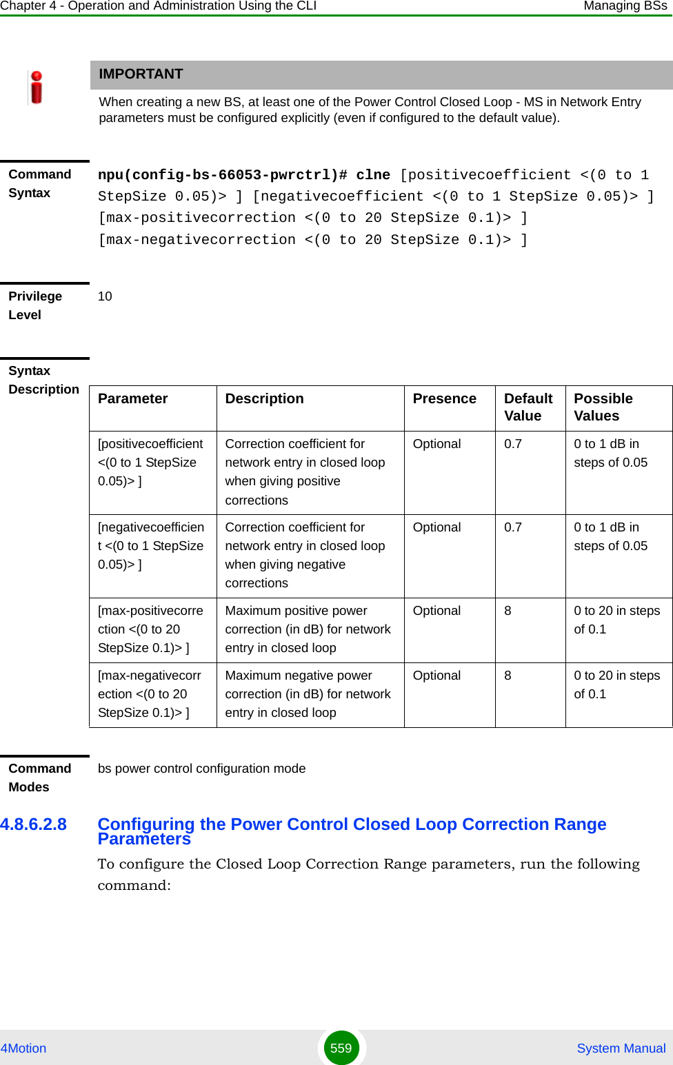 Chapter 4 - Operation and Administration Using the CLI Managing BSs4Motion 559  System Manual4.8.6.2.8 Configuring the Power Control Closed Loop Correction Range ParametersTo configure the Closed Loop Correction Range parameters, run the following command:IMPORTANTWhen creating a new BS, at least one of the Power Control Closed Loop - MS in Network Entry parameters must be configured explicitly (even if configured to the default value).Command Syntaxnpu(config-bs-66053-pwrctrl)# clne [positivecoefficient &lt;(0 to 1 StepSize 0.05)&gt; ] [negativecoefficient &lt;(0 to 1 StepSize 0.05)&gt; ] [max-positivecorrection &lt;(0 to 20 StepSize 0.1)&gt; ] [max-negativecorrection &lt;(0 to 20 StepSize 0.1)&gt; ]Privilege Level10Syntax Description Parameter Description Presence Default Value Possible Values[positivecoefficient &lt;(0 to 1 StepSize 0.05)&gt; ]Correction coefficient for network entry in closed loop when giving positive correctionsOptional 0.7 0 to 1 dB in steps of 0.05[negativecoefficient &lt;(0 to 1 StepSize 0.05)&gt; ]Correction coefficient for network entry in closed loop when giving negative correctionsOptional 0.7 0 to 1 dB in steps of 0.05[max-positivecorrection &lt;(0 to 20 StepSize 0.1)&gt; ]Maximum positive power correction (in dB) for network entry in closed loopOptional 8 0 to 20 in steps of 0.1[max-negativecorrection &lt;(0 to 20 StepSize 0.1)&gt; ]Maximum negative power correction (in dB) for network entry in closed loopOptional 8 0 to 20 in steps of 0.1Command Modesbs power control configuration mode 