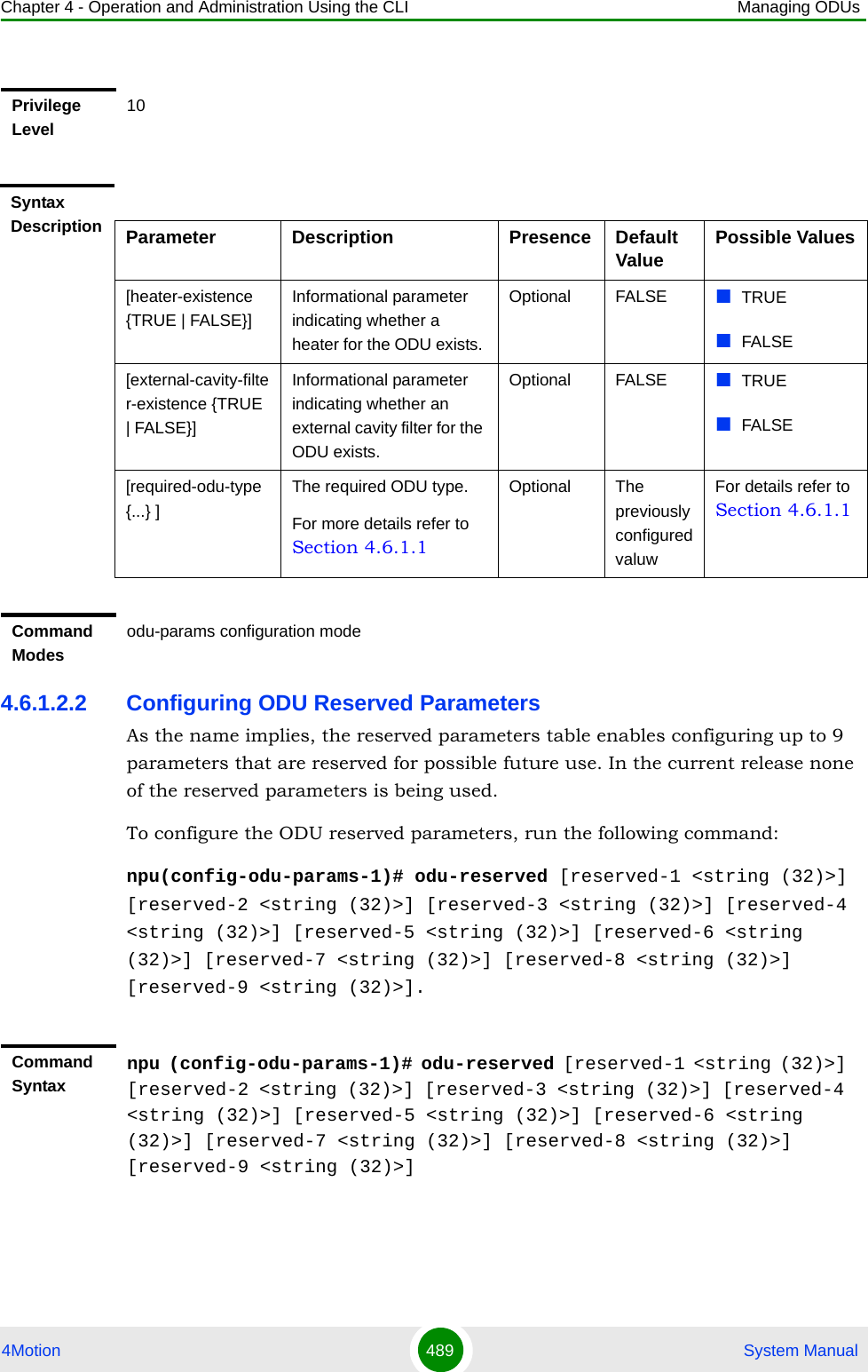 Chapter 4 - Operation and Administration Using the CLI Managing ODUs4Motion 489  System Manual4.6.1.2.2 Configuring ODU Reserved ParametersAs the name implies, the reserved parameters table enables configuring up to 9 parameters that are reserved for possible future use. In the current release none of the reserved parameters is being used.To configure the ODU reserved parameters, run the following command:npu(config-odu-params-1)# odu-reserved [reserved-1 &lt;string (32)&gt;] [reserved-2 &lt;string (32)&gt;] [reserved-3 &lt;string (32)&gt;] [reserved-4 &lt;string (32)&gt;] [reserved-5 &lt;string (32)&gt;] [reserved-6 &lt;string (32)&gt;] [reserved-7 &lt;string (32)&gt;] [reserved-8 &lt;string (32)&gt;] [reserved-9 &lt;string (32)&gt;].Privilege Level10Syntax Description Parameter Description Presence Default Value Possible Values[heater-existence {TRUE | FALSE}]Informational parameter indicating whether a heater for the ODU exists. Optional FALSE TRUEFALSE[external-cavity-filter-existence {TRUE | FALSE}]Informational parameter indicating whether an external cavity filter for the ODU exists. Optional FALSE TRUEFALSE[required-odu-type {...} ]The required ODU type. For more details refer to Section 4.6.1.1Optional The previously configured valuwFor details refer to Section 4.6.1.1Command Modesodu-params configuration modeCommand Syntaxnpu (config-odu-params-1)# odu-reserved [reserved-1 &lt;string (32)&gt;] [reserved-2 &lt;string (32)&gt;] [reserved-3 &lt;string (32)&gt;] [reserved-4 &lt;string (32)&gt;] [reserved-5 &lt;string (32)&gt;] [reserved-6 &lt;string (32)&gt;] [reserved-7 &lt;string (32)&gt;] [reserved-8 &lt;string (32)&gt;] [reserved-9 &lt;string (32)&gt;]