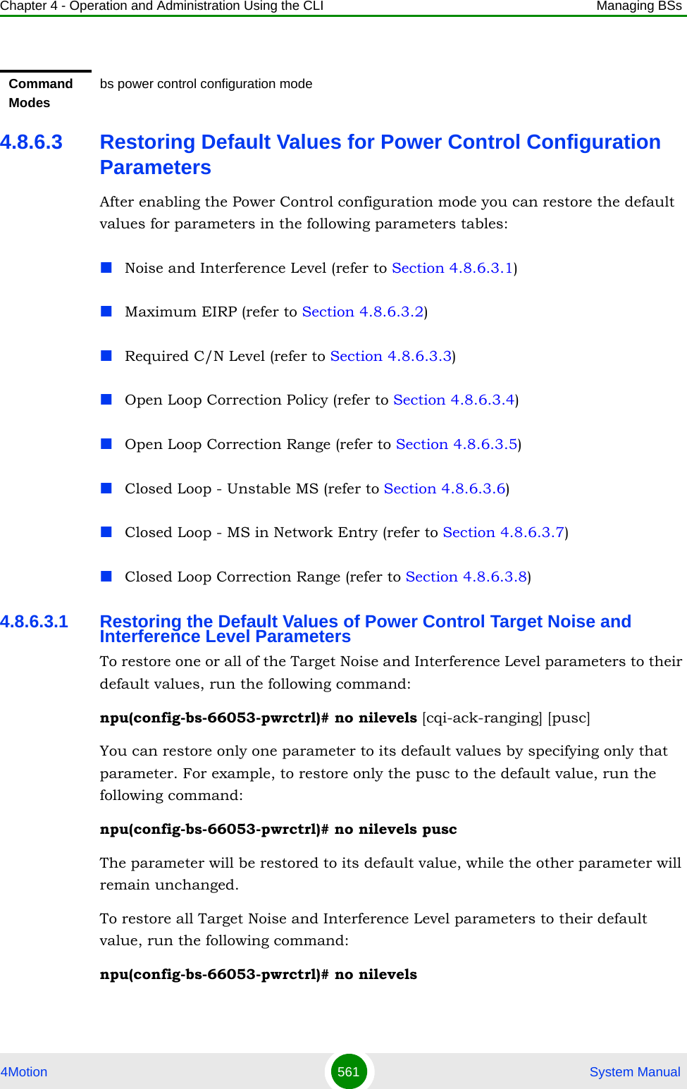 Chapter 4 - Operation and Administration Using the CLI Managing BSs4Motion 561  System Manual4.8.6.3 Restoring Default Values for Power Control Configuration ParametersAfter enabling the Power Control configuration mode you can restore the default values for parameters in the following parameters tables:Noise and Interference Level (refer to Section 4.8.6.3.1)Maximum EIRP (refer to Section 4.8.6.3.2)Required C/N Level (refer to Section 4.8.6.3.3)Open Loop Correction Policy (refer to Section 4.8.6.3.4)Open Loop Correction Range (refer to Section 4.8.6.3.5)Closed Loop - Unstable MS (refer to Section 4.8.6.3.6)Closed Loop - MS in Network Entry (refer to Section 4.8.6.3.7)Closed Loop Correction Range (refer to Section 4.8.6.3.8)4.8.6.3.1 Restoring the Default Values of Power Control Target Noise and Interference Level ParametersTo restore one or all of the Target Noise and Interference Level parameters to their default values, run the following command:npu(config-bs-66053-pwrctrl)# no nilevels [cqi-ack-ranging] [pusc]You can restore only one parameter to its default values by specifying only that parameter. For example, to restore only the pusc to the default value, run the following command:npu(config-bs-66053-pwrctrl)# no nilevels puscThe parameter will be restored to its default value, while the other parameter will remain unchanged.To restore all Target Noise and Interference Level parameters to their default value, run the following command:npu(config-bs-66053-pwrctrl)# no nilevelsCommand Modesbs power control configuration mode 