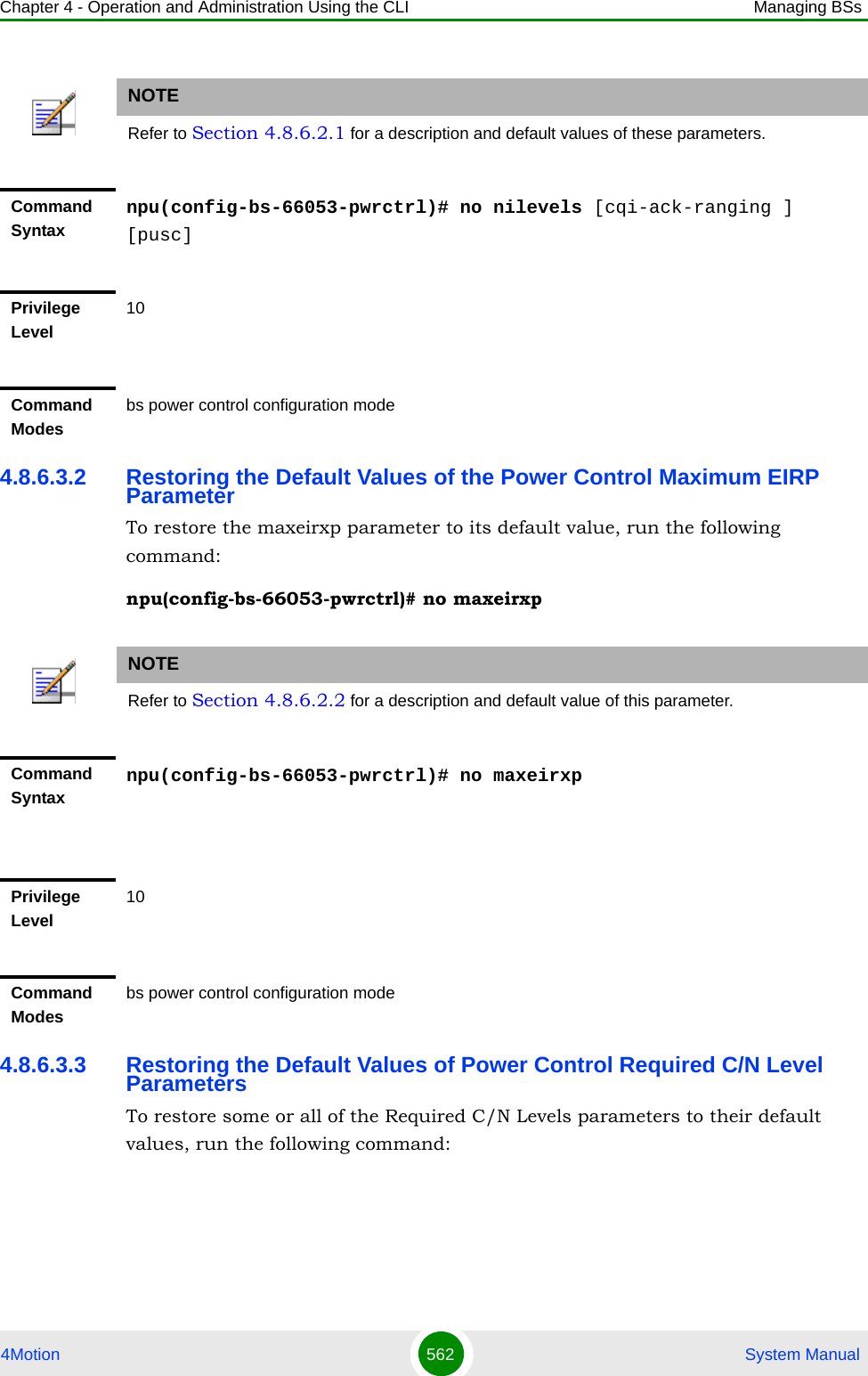 Chapter 4 - Operation and Administration Using the CLI Managing BSs4Motion 562  System Manual4.8.6.3.2 Restoring the Default Values of the Power Control Maximum EIRP ParameterTo restore the maxeirxp parameter to its default value, run the following command:npu(config-bs-66053-pwrctrl)# no maxeirxp4.8.6.3.3 Restoring the Default Values of Power Control Required C/N Level ParametersTo restore some or all of the Required C/N Levels parameters to their default values, run the following command:NOTERefer to Section 4.8.6.2.1 for a description and default values of these parameters.Command Syntaxnpu(config-bs-66053-pwrctrl)# no nilevels [cqi-ack-ranging ] [pusc]Privilege Level10Command Modesbs power control configuration modeNOTERefer to Section 4.8.6.2.2 for a description and default value of this parameter.Command Syntaxnpu(config-bs-66053-pwrctrl)# no maxeirxpPrivilege Level10Command Modesbs power control configuration mode