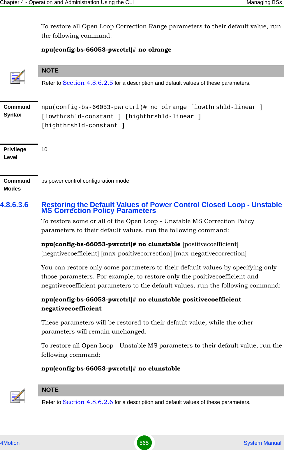 Chapter 4 - Operation and Administration Using the CLI Managing BSs4Motion 565  System ManualTo restore all Open Loop Correction Range parameters to their default value, run the following command:npu(config-bs-66053-pwrctrl)# no olrange4.8.6.3.6 Restoring the Default Values of Power Control Closed Loop - Unstable MS Correction Policy ParametersTo restore some or all of the Open Loop - Unstable MS Correction Policy parameters to their default values, run the following command:npu(config-bs-66053-pwrctrl)# no clunstable [positivecoefficient] [negativecoefficient] [max-positivecorrection] [max-negativecorrection]You can restore only some parameters to their default values by specifying only those parameters. For example, to restore only the positivecoefficient and negativecoefficient parameters to the default values, run the following command:npu(config-bs-66053-pwrctrl)# no clunstable positivecoefficient negativecoefficientThese parameters will be restored to their default value, while the other parameters will remain unchanged.To restore all Open Loop - Unstable MS parameters to their default value, run the following command:npu(config-bs-66053-pwrctrl)# no clunstableNOTERefer to Section 4.8.6.2.5 for a description and default values of these parameters.Command Syntaxnpu(config-bs-66053-pwrctrl)# no olrange [lowthrshld-linear ] [lowthrshld-constant ] [highthrshld-linear ] [highthrshld-constant ]Privilege Level10Command Modesbs power control configuration modeNOTERefer to Section 4.8.6.2.6 for a description and default values of these parameters.