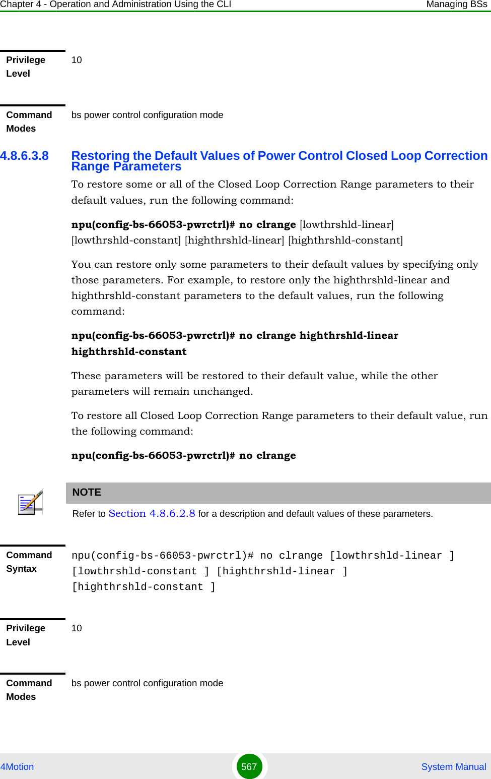 Chapter 4 - Operation and Administration Using the CLI Managing BSs4Motion 567  System Manual4.8.6.3.8 Restoring the Default Values of Power Control Closed Loop Correction Range ParametersTo restore some or all of the Closed Loop Correction Range parameters to their default values, run the following command:npu(config-bs-66053-pwrctrl)# no clrange [lowthrshld-linear] [lowthrshld-constant] [highthrshld-linear] [highthrshld-constant]You can restore only some parameters to their default values by specifying only those parameters. For example, to restore only the highthrshld-linear and highthrshld-constant parameters to the default values, run the following command:npu(config-bs-66053-pwrctrl)# no clrange highthrshld-linear highthrshld-constantThese parameters will be restored to their default value, while the other parameters will remain unchanged.To restore all Closed Loop Correction Range parameters to their default value, run the following command:npu(config-bs-66053-pwrctrl)# no clrangePrivilege Level10Command Modesbs power control configuration modeNOTERefer to Section 4.8.6.2.8 for a description and default values of these parameters.Command Syntaxnpu(config-bs-66053-pwrctrl)# no clrange [lowthrshld-linear ] [lowthrshld-constant ] [highthrshld-linear ] [highthrshld-constant ]Privilege Level10Command Modesbs power control configuration mode