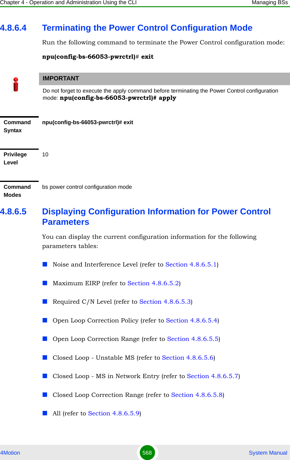 Chapter 4 - Operation and Administration Using the CLI Managing BSs4Motion 568  System Manual4.8.6.4 Terminating the Power Control Configuration ModeRun the following command to terminate the Power Control configuration mode:npu(config-bs-66053-pwrctrl)# exit4.8.6.5 Displaying Configuration Information for Power Control ParametersYou can display the current configuration information for the following parameters tables:Noise and Interference Level (refer to Section 4.8.6.5.1)Maximum EIRP (refer to Section 4.8.6.5.2)Required C/N Level (refer to Section 4.8.6.5.3)Open Loop Correction Policy (refer to Section 4.8.6.5.4)Open Loop Correction Range (refer to Section 4.8.6.5.5)Closed Loop - Unstable MS (refer to Section 4.8.6.5.6)Closed Loop - MS in Network Entry (refer to Section 4.8.6.5.7)Closed Loop Correction Range (refer to Section 4.8.6.5.8)All (refer to Section 4.8.6.5.9)IMPORTANTDo not forget to execute the apply command before terminating the Power Control configuration mode: npu(config-bs-66053-pwrctrl)# applyCommand Syntaxnpu(config-bs-66053-pwrctrl)# exitPrivilege Level10Command Modesbs power control configuration mode