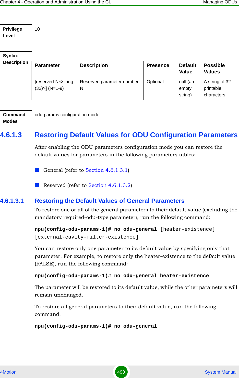 Chapter 4 - Operation and Administration Using the CLI Managing ODUs4Motion 490  System Manual4.6.1.3 Restoring Default Values for ODU Configuration ParametersAfter enabling the ODU parameters configuration mode you can restore the default values for parameters in the following parameters tables:General (refer to Section 4.6.1.3.1)Reserved (refer to Section 4.6.1.3.2)4.6.1.3.1 Restoring the Default Values of General ParametersTo restore one or all of the general parameters to their default value (excluding the mandatory required-odu-type parameter), run the following command:npu(config-odu-params-1)# no odu-general [heater-existence] [external-cavity-filter-existence]You can restore only one parameter to its default value by specifying only that parameter. For example, to restore only the heater-existence to the default value (FALSE), run the following command:npu(config-odu-params-1)# no odu-general heater-existenceThe parameter will be restored to its default value, while the other parameters will remain unchanged.To restore all general parameters to their default value, run the following command:npu(config-odu-params-1)# no odu-generalPrivilege Level10Syntax Description Parameter Description Presence Default Value Possible Values[reserved-N &lt;string (32)&gt;] (N=1-9)Reserved parameter number NOptional null (an empty string)A string of 32 printable characters.Command Modesodu-params configuration mode