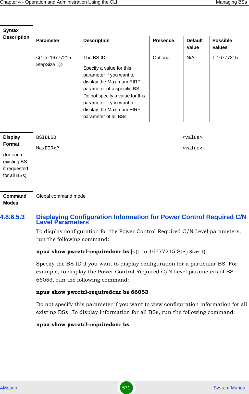 Chapter 4 - Operation and Administration Using the CLI Managing BSs4Motion 571  System Manual4.8.6.5.3 Displaying Configuration Information for Power Control Required C/N Level ParametersTo display configuration for the Power Control Required C/N Level parameters, run the following command:npu# show pwrctrl-requiredcnr bs [&lt;(1 to 16777215 StepSize 1)Specify the BS ID if you want to display configuration for a particular BS. For example, to display the Power Control Required C/N Level parameters of BS 66053, run the following command:npu# show pwrctrl-requiredcnr bs 66053Do not specify this parameter if you want to view configuration information for all existing BSs. To display information for all BSs, run the following command:npu# show pwrctrl-requiredcnr bsSyntax Description Parameter Description Presence Default ValuePossible Values&lt;(1 to 16777215 StepSize 1)&gt;The BS ID Specify a value for this parameter if you want to display the Maximum EIRP parameter of a specific BS. Do not specify a value for this parameter if you want to display the Maximum EIRP parameter of all BSs.Optional N/A 1-16777215Display Format(for each existing BS if requested for all BSs)BSIDLSB                                           :&lt;value&gt;MaxEIRxP                                          :&lt;value&gt;Command ModesGlobal command mode