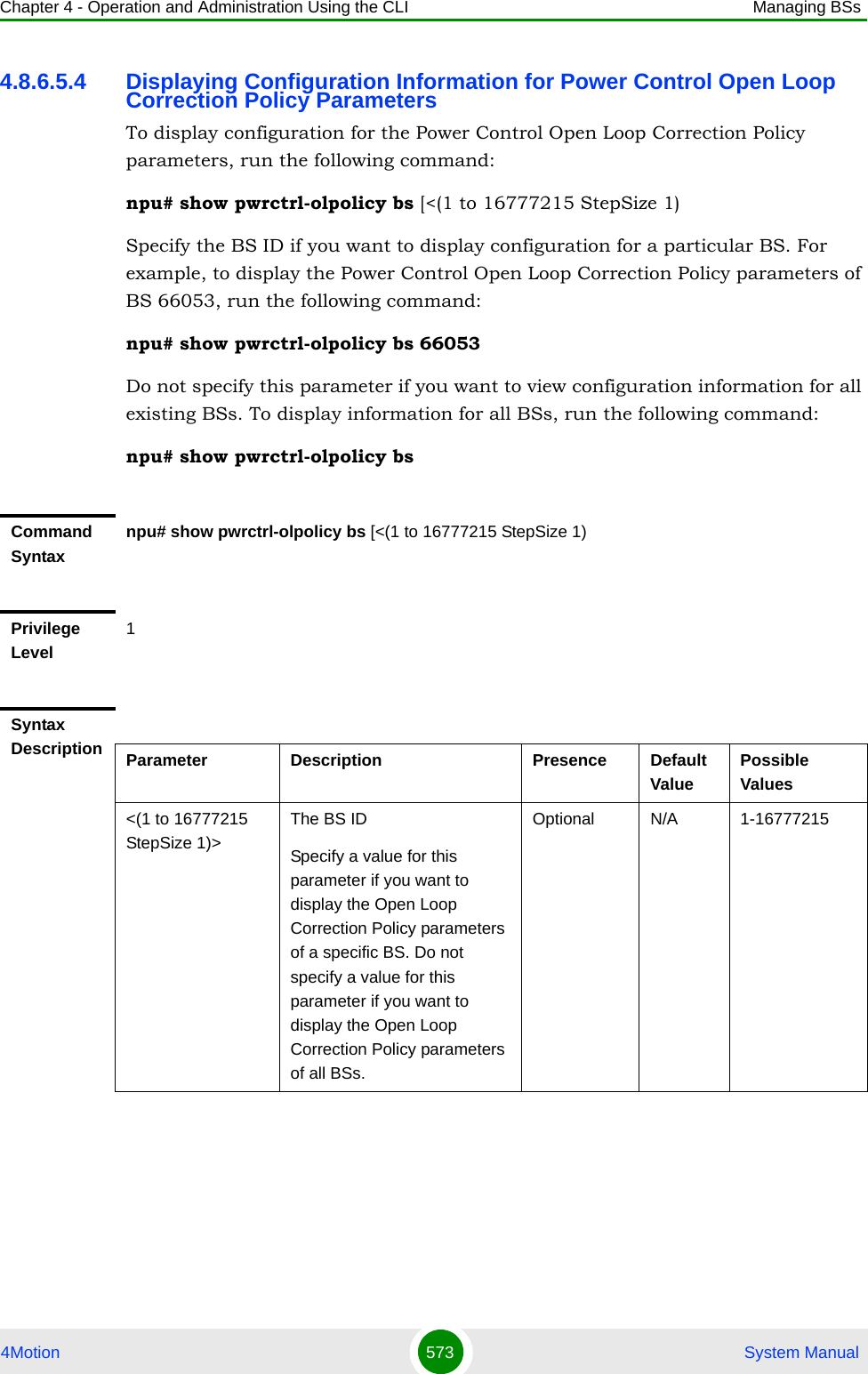 Chapter 4 - Operation and Administration Using the CLI Managing BSs4Motion 573  System Manual4.8.6.5.4 Displaying Configuration Information for Power Control Open Loop Correction Policy ParametersTo display configuration for the Power Control Open Loop Correction Policy parameters, run the following command:npu# show pwrctrl-olpolicy bs [&lt;(1 to 16777215 StepSize 1)Specify the BS ID if you want to display configuration for a particular BS. For example, to display the Power Control Open Loop Correction Policy parameters of BS 66053, run the following command:npu# show pwrctrl-olpolicy bs 66053Do not specify this parameter if you want to view configuration information for all existing BSs. To display information for all BSs, run the following command:npu# show pwrctrl-olpolicy bsCommand Syntaxnpu# show pwrctrl-olpolicy bs [&lt;(1 to 16777215 StepSize 1)Privilege Level1Syntax Description Parameter Description Presence Default ValuePossible Values&lt;(1 to 16777215 StepSize 1)&gt;The BS ID Specify a value for this parameter if you want to display the Open Loop Correction Policy parameters of a specific BS. Do not specify a value for this parameter if you want to display the Open Loop Correction Policy parameters of all BSs.Optional N/A 1-16777215