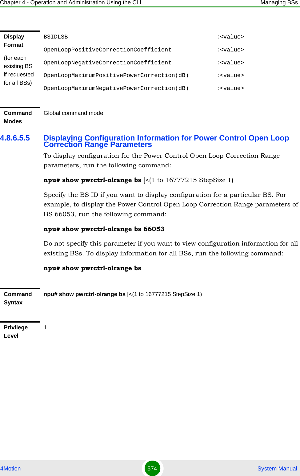 Chapter 4 - Operation and Administration Using the CLI Managing BSs4Motion 574  System Manual4.8.6.5.5 Displaying Configuration Information for Power Control Open Loop Correction Range ParametersTo display configuration for the Power Control Open Loop Correction Range parameters, run the following command:npu# show pwrctrl-olrange bs [&lt;(1 to 16777215 StepSize 1)Specify the BS ID if you want to display configuration for a particular BS. For example, to display the Power Control Open Loop Correction Range parameters of BS 66053, run the following command:npu# show pwrctrl-olrange bs 66053Do not specify this parameter if you want to view configuration information for all existing BSs. To display information for all BSs, run the following command:npu# show pwrctrl-olrange bsDisplay Format(for each existing BS if requested for all BSs)BSIDLSB                                           :&lt;value&gt;OpenLoopPositiveCorrectionCoefficient             :&lt;value&gt;OpenLoopNegativeCorrectionCoefficient             :&lt;value&gt;OpenLoopMaximumPositivePowerCorrection(dB)        :&lt;value&gt;OpenLoopMaximumNegativePowerCorrection(dB)        :&lt;value&gt;Command ModesGlobal command modeCommand Syntaxnpu# show pwrctrl-olrange bs [&lt;(1 to 16777215 StepSize 1)Privilege Level1