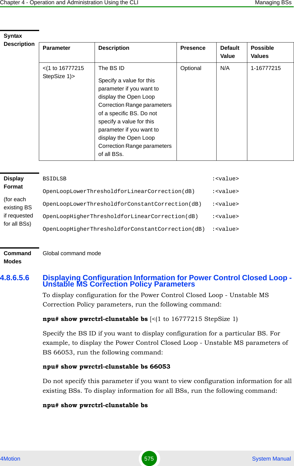 Chapter 4 - Operation and Administration Using the CLI Managing BSs4Motion 575  System Manual4.8.6.5.6 Displaying Configuration Information for Power Control Closed Loop - Unstable MS Correction Policy ParametersTo display configuration for the Power Control Closed Loop - Unstable MS Correction Policy parameters, run the following command:npu# show pwrctrl-clunstable bs [&lt;(1 to 16777215 StepSize 1)Specify the BS ID if you want to display configuration for a particular BS. For example, to display the Power Control Closed Loop - Unstable MS parameters of BS 66053, run the following command:npu# show pwrctrl-clunstable bs 66053Do not specify this parameter if you want to view configuration information for all existing BSs. To display information for all BSs, run the following command:npu# show pwrctrl-clunstable bsSyntax Description Parameter Description Presence Default ValuePossible Values&lt;(1 to 16777215 StepSize 1)&gt;The BS ID Specify a value for this parameter if you want to display the Open Loop Correction Range parameters of a specific BS. Do not specify a value for this parameter if you want to display the Open Loop Correction Range parameters of all BSs.Optional N/A 1-16777215Display Format(for each existing BS if requested for all BSs)BSIDLSB                                           :&lt;value&gt;OpenLoopLowerThresholdforLinearCorrection(dB)     :&lt;value&gt;OpenLoopLowerThresholdforConstantCorrection(dB)   :&lt;value&gt;OpenLoopHigherThresholdforLinearCorrection(dB)    :&lt;value&gt;OpenLoopHigherThresholdforConstantCorrection(dB)  :&lt;value&gt;Command ModesGlobal command mode