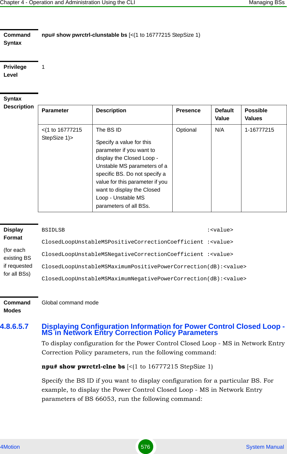 Chapter 4 - Operation and Administration Using the CLI Managing BSs4Motion 576  System Manual4.8.6.5.7 Displaying Configuration Information for Power Control Closed Loop - MS in Network Entry Correction Policy ParametersTo display configuration for the Power Control Closed Loop - MS in Network Entry Correction Policy parameters, run the following command:npu# show pwrctrl-clne bs [&lt;(1 to 16777215 StepSize 1)Specify the BS ID if you want to display configuration for a particular BS. For example, to display the Power Control Closed Loop - MS in Network Entry parameters of BS 66053, run the following command:Command Syntaxnpu# show pwrctrl-clunstable bs [&lt;(1 to 16777215 StepSize 1)Privilege Level1Syntax Description Parameter Description Presence Default ValuePossible Values&lt;(1 to 16777215 StepSize 1)&gt;The BS ID Specify a value for this parameter if you want to display the Closed Loop - Unstable MS parameters of a specific BS. Do not specify a value for this parameter if you want to display the Closed Loop - Unstable MS parameters of all BSs.Optional N/A 1-16777215Display Format(for each existing BS if requested for all BSs)BSIDLSB                                           :&lt;value&gt;ClosedLoopUnstableMSPositiveCorrectionCoefficient :&lt;value&gt;ClosedLoopUnstableMSNegativeCorrectionCoefficient :&lt;value&gt;ClosedLoopUnstableMSMaximumPositivePowerCorrection(dB):&lt;value&gt;ClosedLoopUnstableMSMaximumNegativePowerCorrection(dB):&lt;value&gt;Command ModesGlobal command mode