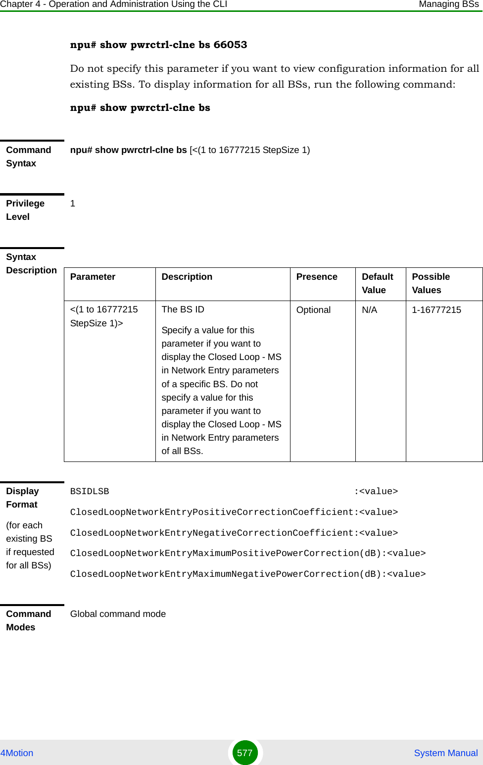 Chapter 4 - Operation and Administration Using the CLI Managing BSs4Motion 577  System Manualnpu# show pwrctrl-clne bs 66053Do not specify this parameter if you want to view configuration information for all existing BSs. To display information for all BSs, run the following command:npu# show pwrctrl-clne bsCommand Syntaxnpu# show pwrctrl-clne bs [&lt;(1 to 16777215 StepSize 1)Privilege Level1Syntax Description Parameter Description Presence Default ValuePossible Values&lt;(1 to 16777215 StepSize 1)&gt;The BS ID Specify a value for this parameter if you want to display the Closed Loop - MS in Network Entry parameters of a specific BS. Do not specify a value for this parameter if you want to display the Closed Loop - MS in Network Entry parameters of all BSs.Optional N/A 1-16777215Display Format(for each existing BS if requested for all BSs)BSIDLSB                                            :&lt;value&gt;ClosedLoopNetworkEntryPositiveCorrectionCoefficient:&lt;value&gt;ClosedLoopNetworkEntryNegativeCorrectionCoefficient:&lt;value&gt;ClosedLoopNetworkEntryMaximumPositivePowerCorrection(dB):&lt;value&gt;ClosedLoopNetworkEntryMaximumNegativePowerCorrection(dB):&lt;value&gt;Command ModesGlobal command mode