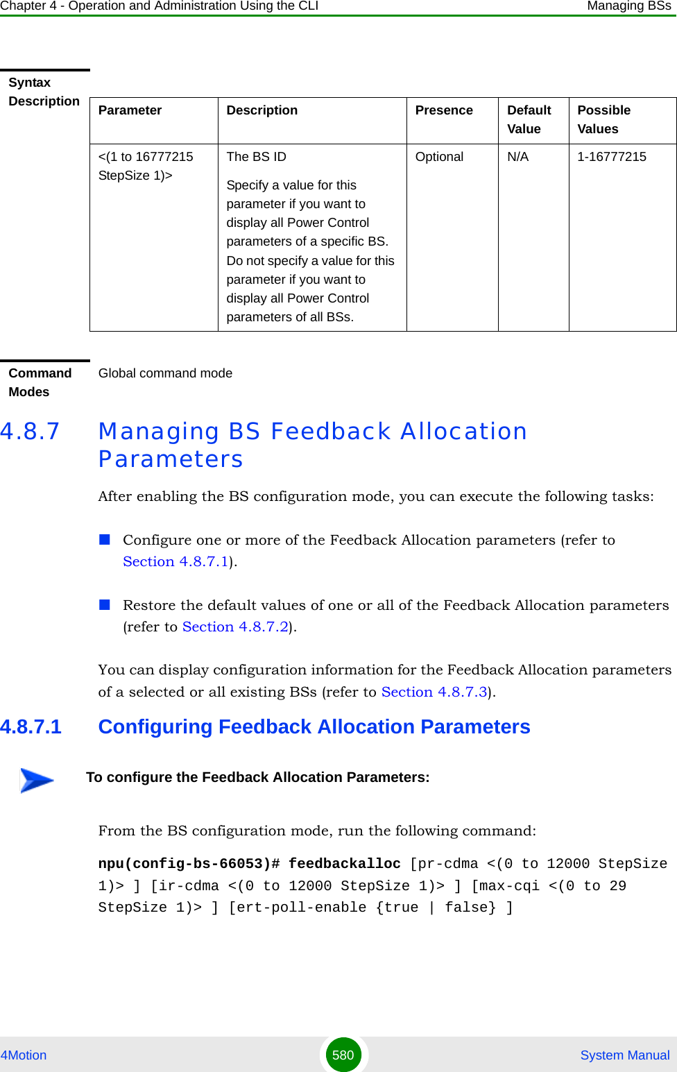 Chapter 4 - Operation and Administration Using the CLI Managing BSs4Motion 580  System Manual4.8.7 Managing BS Feedback Allocation ParametersAfter enabling the BS configuration mode, you can execute the following tasks:Configure one or more of the Feedback Allocation parameters (refer to Section 4.8.7.1).Restore the default values of one or all of the Feedback Allocation parameters (refer to Section 4.8.7.2).You can display configuration information for the Feedback Allocation parameters of a selected or all existing BSs (refer to Section 4.8.7.3).4.8.7.1 Configuring Feedback Allocation ParametersFrom the BS configuration mode, run the following command:npu(config-bs-66053)# feedbackalloc [pr-cdma &lt;(0 to 12000 StepSize 1)&gt; ] [ir-cdma &lt;(0 to 12000 StepSize 1)&gt; ] [max-cqi &lt;(0 to 29 StepSize 1)&gt; ] [ert-poll-enable {true | false} ]Syntax Description Parameter Description Presence Default ValuePossible Values&lt;(1 to 16777215 StepSize 1)&gt;The BS ID Specify a value for this parameter if you want to display all Power Control parameters of a specific BS. Do not specify a value for this parameter if you want to display all Power Control parameters of all BSs.Optional N/A 1-16777215Command ModesGlobal command modeTo configure the Feedback Allocation Parameters: