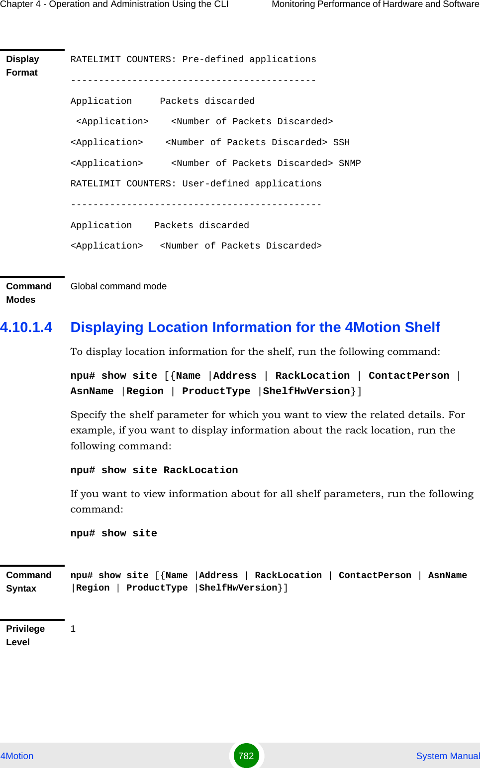 Chapter 4 - Operation and Administration Using the CLI Monitoring Performance of Hardware and Software 4Motion 782  System Manual4.10.1.4 Displaying Location Information for the 4Motion ShelfTo display location information for the shelf, run the following command:npu# show site [{Name |Address | RackLocation | ContactPerson | AsnName |Region | ProductType |ShelfHwVersion}]Specify the shelf parameter for which you want to view the related details. For example, if you want to display information about the rack location, run the following command:npu# show site RackLocationIf you want to view information about for all shelf parameters, run the following command:npu# show siteDisplay FormatRATELIMIT COUNTERS: Pre-defined applications--------------------------------------------Application     Packets discarded &lt;Application&gt;    &lt;Number of Packets Discarded&gt; &lt;Application&gt;    &lt;Number of Packets Discarded&gt; SSH&lt;Application&gt;     &lt;Number of Packets Discarded&gt; SNMPRATELIMIT COUNTERS: User-defined applications---------------------------------------------Application    Packets discarded&lt;Application&gt;   &lt;Number of Packets Discarded&gt;Command ModesGlobal command modeCommand Syntaxnpu# show site [{Name |Address | RackLocation | ContactPerson | AsnName |Region | ProductType |ShelfHwVersion}]Privilege Level1