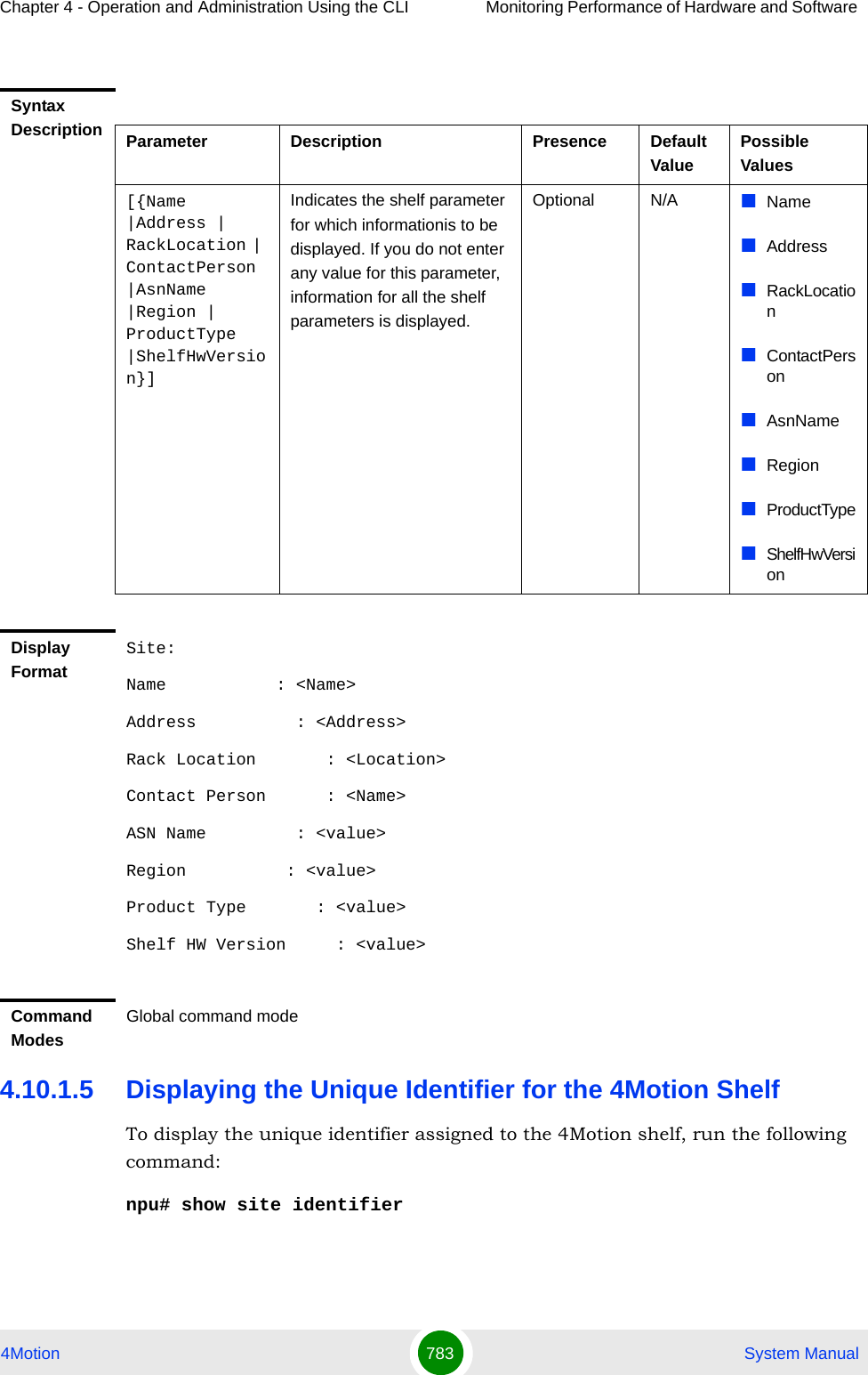 Chapter 4 - Operation and Administration Using the CLI Monitoring Performance of Hardware and Software 4Motion 783  System Manual4.10.1.5 Displaying the Unique Identifier for the 4Motion ShelfTo display the unique identifier assigned to the 4Motion shelf, run the following command:npu# show site identifierSyntax Description Parameter Description Presence Default ValuePossible Values[{Name |Address | RackLocation | ContactPerson |AsnName |Region | ProductType |ShelfHwVersion}]Indicates the shelf parameter for which informationis to be displayed. If you do not enter any value for this parameter, information for all the shelf parameters is displayed.Optional N/A NameAddressRackLocationContactPersonAsnNameRegionProductTypeShelfHwVersionDisplay FormatSite:Name           : &lt;Name&gt;Address          : &lt;Address&gt;Rack Location       : &lt;Location&gt;Contact Person      : &lt;Name&gt;ASN Name         : &lt;value&gt;Region          : &lt;value&gt; Product Type       : &lt;value&gt;Shelf HW Version     : &lt;value&gt;Command ModesGlobal command mode