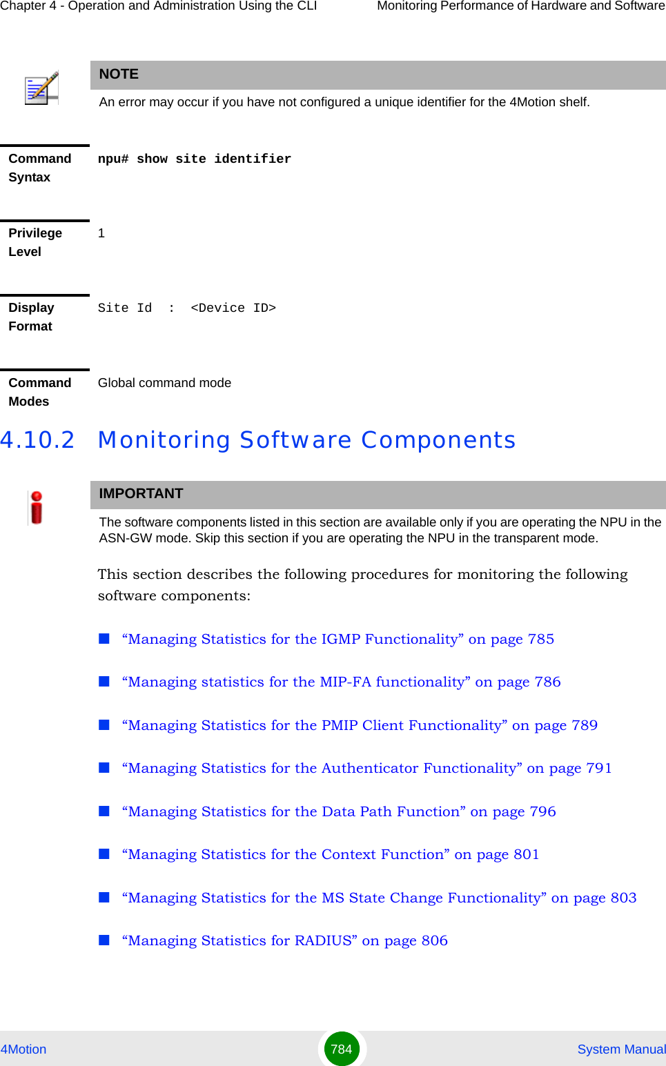 Chapter 4 - Operation and Administration Using the CLI Monitoring Performance of Hardware and Software 4Motion 784  System Manual4.10.2 Monitoring Software ComponentsThis section describes the following procedures for monitoring the following software components:“Managing Statistics for the IGMP Functionality” on page 785“Managing statistics for the MIP-FA functionality” on page 786“Managing Statistics for the PMIP Client Functionality” on page 789“Managing Statistics for the Authenticator Functionality” on page 791“Managing Statistics for the Data Path Function” on page 796“Managing Statistics for the Context Function” on page 801“Managing Statistics for the MS State Change Functionality” on page 803“Managing Statistics for RADIUS” on page 806NOTEAn error may occur if you have not configured a unique identifier for the 4Motion shelf.Command Syntaxnpu# show site identifierPrivilege Level1Display FormatSite Id  :  &lt;Device ID&gt;Command ModesGlobal command modeIMPORTANTThe software components listed in this section are available only if you are operating the NPU in the ASN-GW mode. Skip this section if you are operating the NPU in the transparent mode. 