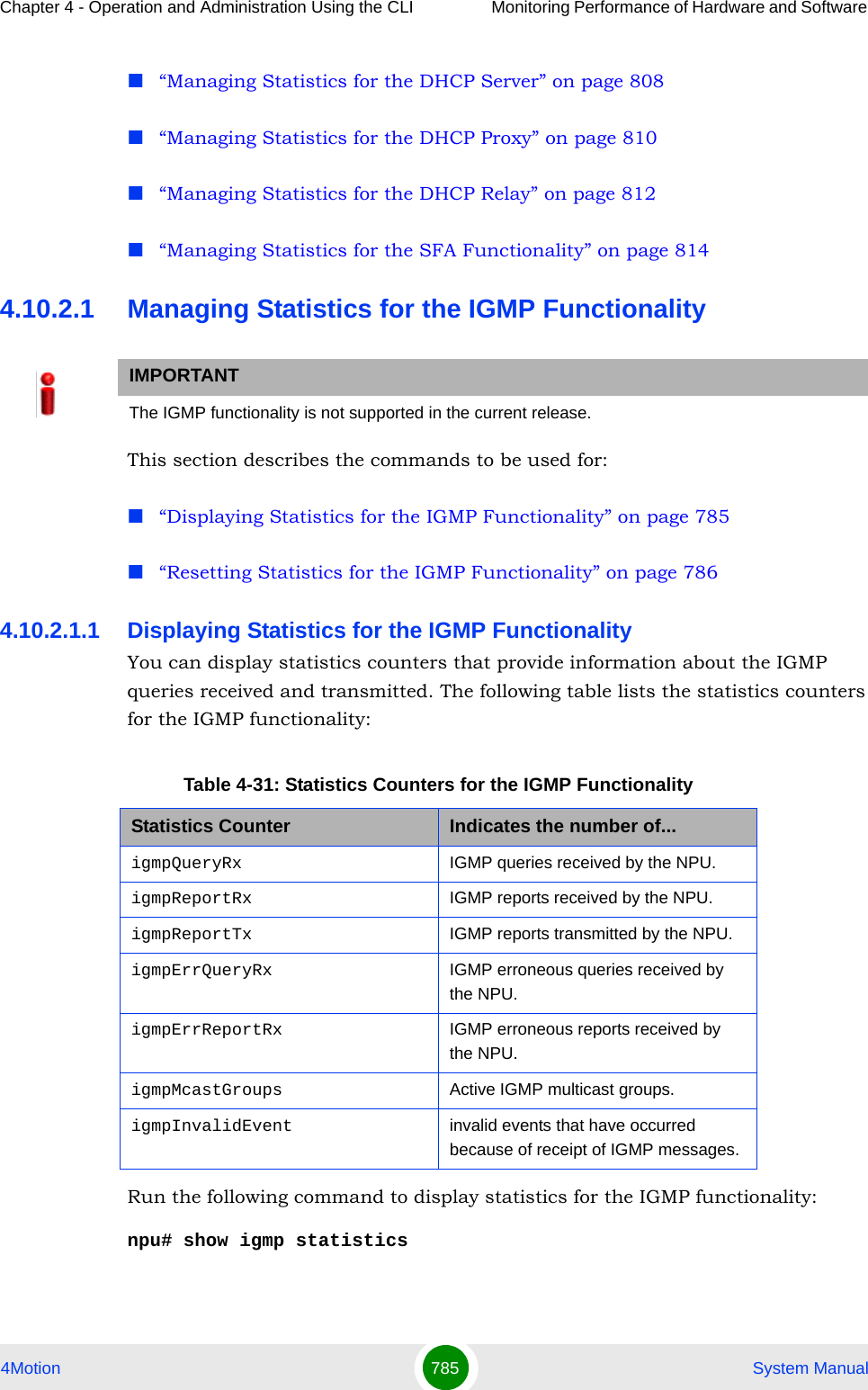 Chapter 4 - Operation and Administration Using the CLI Monitoring Performance of Hardware and Software 4Motion 785  System Manual“Managing Statistics for the DHCP Server” on page 808“Managing Statistics for the DHCP Proxy” on page 810“Managing Statistics for the DHCP Relay” on page 812“Managing Statistics for the SFA Functionality” on page 8144.10.2.1 Managing Statistics for the IGMP FunctionalityThis section describes the commands to be used for:“Displaying Statistics for the IGMP Functionality” on page 785“Resetting Statistics for the IGMP Functionality” on page 7864.10.2.1.1 Displaying Statistics for the IGMP FunctionalityYou can display statistics counters that provide information about the IGMP queries received and transmitted. The following table lists the statistics counters for the IGMP functionality:Run the following command to display statistics for the IGMP functionality:npu# show igmp statisticsIMPORTANTThe IGMP functionality is not supported in the current release.Table 4-31: Statistics Counters for the IGMP FunctionalityStatistics Counter Indicates the number of...igmpQueryRx IGMP queries received by the NPU.igmpReportRx IGMP reports received by the NPU.igmpReportTx IGMP reports transmitted by the NPU.igmpErrQueryRx IGMP erroneous queries received by the NPU.igmpErrReportRx IGMP erroneous reports received by the NPU.igmpMcastGroups Active IGMP multicast groups.igmpInvalidEvent invalid events that have occurred because of receipt of IGMP messages.