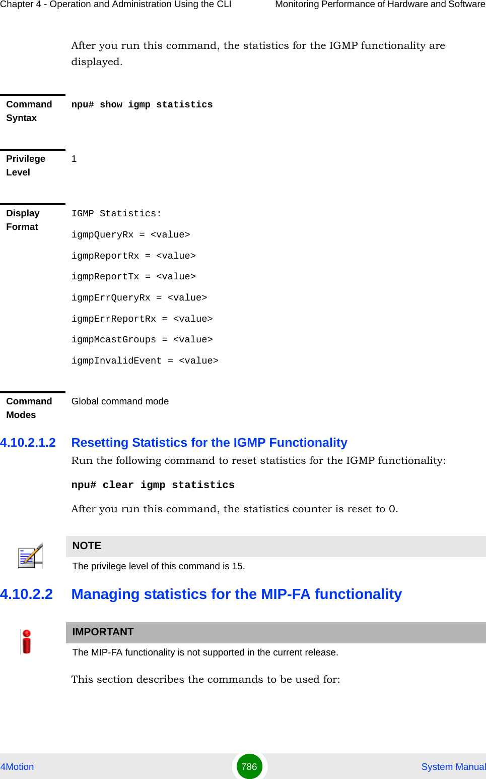 Chapter 4 - Operation and Administration Using the CLI Monitoring Performance of Hardware and Software 4Motion 786  System ManualAfter you run this command, the statistics for the IGMP functionality are displayed.4.10.2.1.2 Resetting Statistics for the IGMP FunctionalityRun the following command to reset statistics for the IGMP functionality:npu# clear igmp statisticsAfter you run this command, the statistics counter is reset to 0. 4.10.2.2 Managing statistics for the MIP-FA functionalityThis section describes the commands to be used for:Command Syntaxnpu# show igmp statisticsPrivilege Level1Display FormatIGMP Statistics:igmpQueryRx = &lt;value&gt;igmpReportRx = &lt;value&gt;igmpReportTx = &lt;value&gt;igmpErrQueryRx = &lt;value&gt;igmpErrReportRx = &lt;value&gt;igmpMcastGroups = &lt;value&gt;igmpInvalidEvent = &lt;value&gt;Command ModesGlobal command modeNOTEThe privilege level of this command is 15.IMPORTANTThe MIP-FA functionality is not supported in the current release.