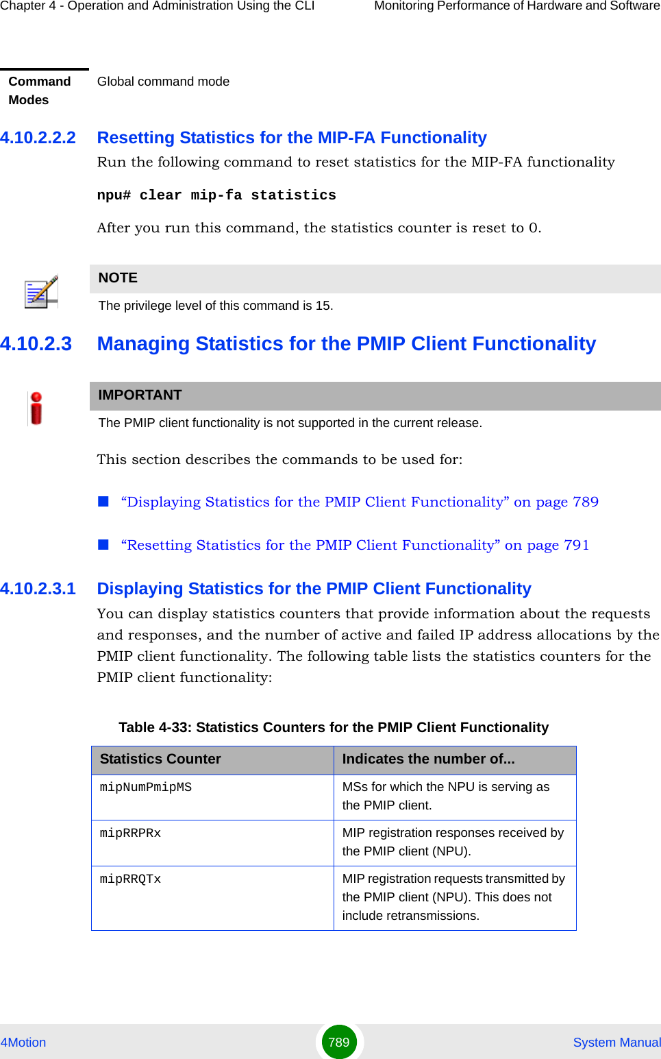 Chapter 4 - Operation and Administration Using the CLI Monitoring Performance of Hardware and Software 4Motion 789  System Manual4.10.2.2.2 Resetting Statistics for the MIP-FA FunctionalityRun the following command to reset statistics for the MIP-FA functionalitynpu# clear mip-fa statisticsAfter you run this command, the statistics counter is reset to 0.4.10.2.3 Managing Statistics for the PMIP Client FunctionalityThis section describes the commands to be used for:“Displaying Statistics for the PMIP Client Functionality” on page 789“Resetting Statistics for the PMIP Client Functionality” on page 7914.10.2.3.1 Displaying Statistics for the PMIP Client FunctionalityYou can display statistics counters that provide information about the requests and responses, and the number of active and failed IP address allocations by the PMIP client functionality. The following table lists the statistics counters for the PMIP client functionality:Command ModesGlobal command modeNOTEThe privilege level of this command is 15.IMPORTANTThe PMIP client functionality is not supported in the current release.Table 4-33: Statistics Counters for the PMIP Client FunctionalityStatistics Counter Indicates the number of...mipNumPmipMS MSs for which the NPU is serving as the PMIP client.mipRRPRx MIP registration responses received by the PMIP client (NPU).mipRRQTx MIP registration requests transmitted by the PMIP client (NPU). This does not include retransmissions.