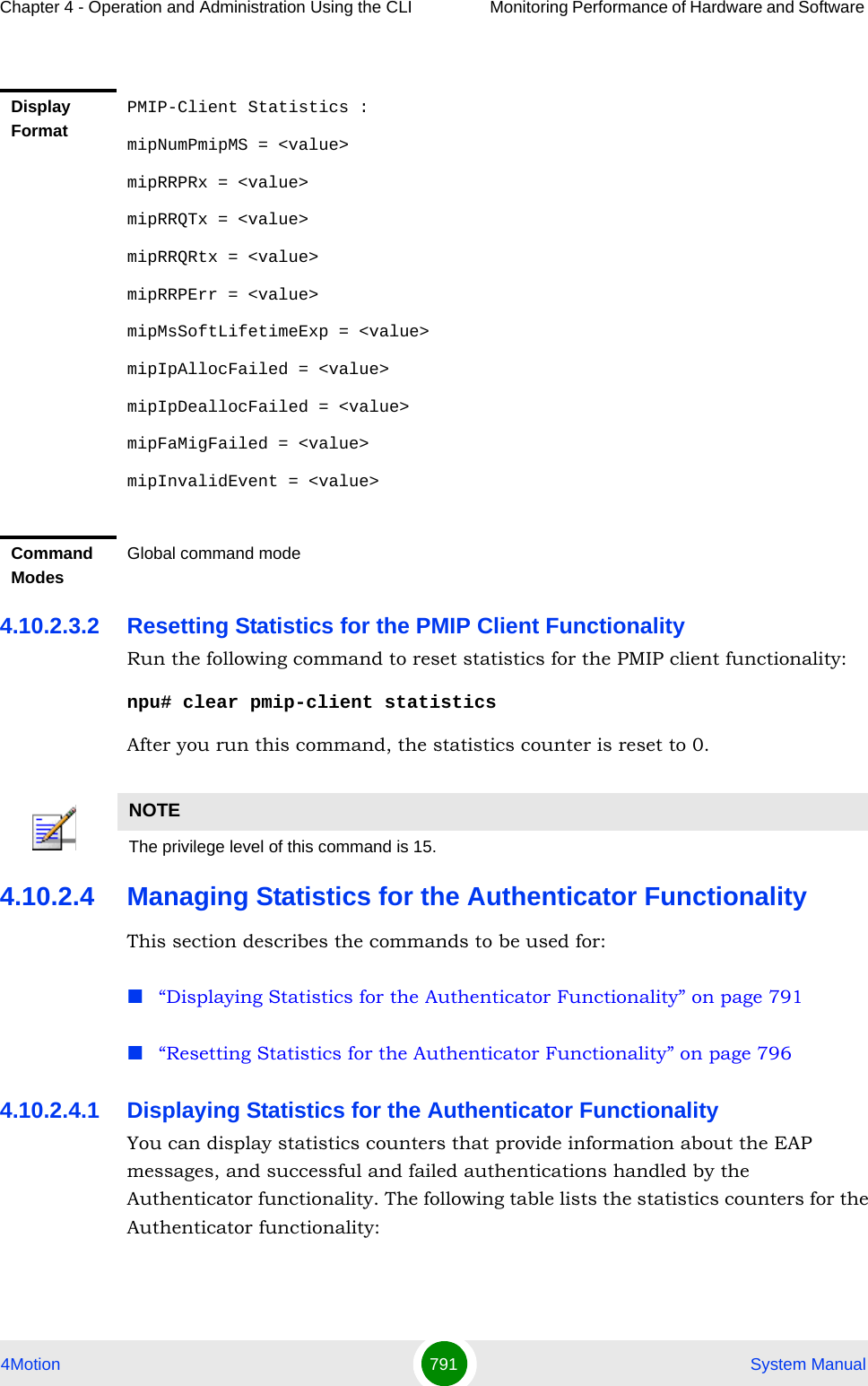 Chapter 4 - Operation and Administration Using the CLI Monitoring Performance of Hardware and Software 4Motion 791  System Manual4.10.2.3.2 Resetting Statistics for the PMIP Client FunctionalityRun the following command to reset statistics for the PMIP client functionality:npu# clear pmip-client statisticsAfter you run this command, the statistics counter is reset to 0. 4.10.2.4 Managing Statistics for the Authenticator FunctionalityThis section describes the commands to be used for:“Displaying Statistics for the Authenticator Functionality” on page 791“Resetting Statistics for the Authenticator Functionality” on page 7964.10.2.4.1 Displaying Statistics for the Authenticator FunctionalityYou can display statistics counters that provide information about the EAP messages, and successful and failed authentications handled by the Authenticator functionality. The following table lists the statistics counters for the Authenticator functionality:Display FormatPMIP-Client Statistics :mipNumPmipMS = &lt;value&gt;mipRRPRx = &lt;value&gt;mipRRQTx = &lt;value&gt;mipRRQRtx = &lt;value&gt;mipRRPErr = &lt;value&gt;mipMsSoftLifetimeExp = &lt;value&gt;mipIpAllocFailed = &lt;value&gt;mipIpDeallocFailed = &lt;value&gt;mipFaMigFailed = &lt;value&gt;mipInvalidEvent = &lt;value&gt;Command ModesGlobal command modeNOTEThe privilege level of this command is 15.