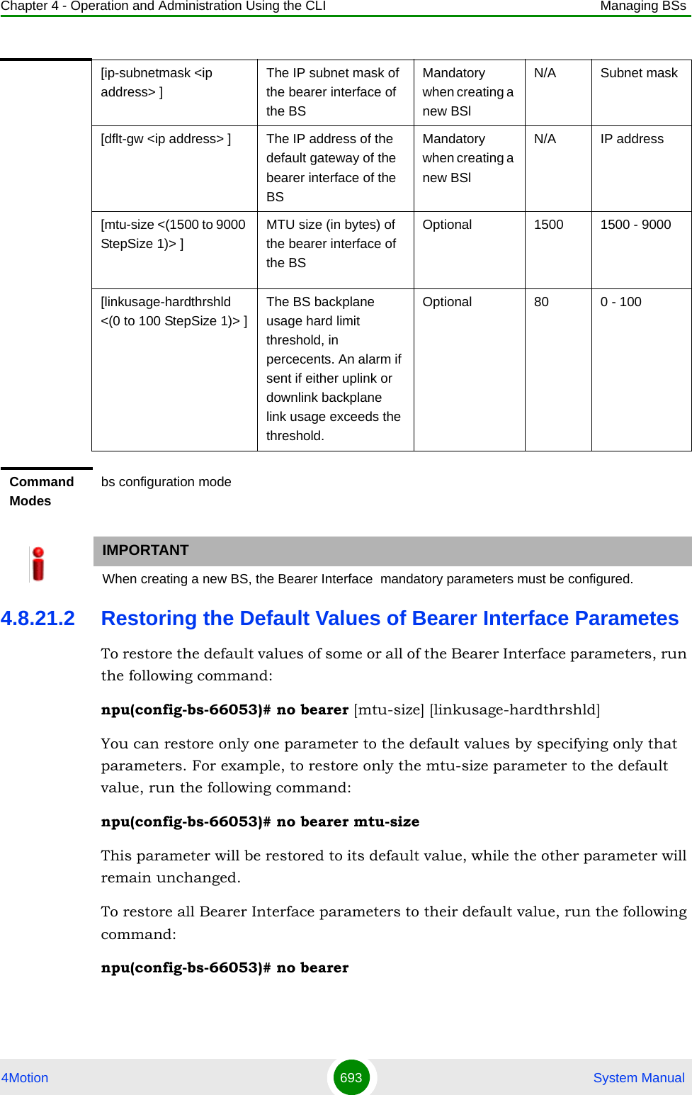 Chapter 4 - Operation and Administration Using the CLI Managing BSs4Motion 693  System Manual4.8.21.2 Restoring the Default Values of Bearer Interface ParametesTo restore the default values of some or all of the Bearer Interface parameters, run the following command:npu(config-bs-66053)# no bearer [mtu-size] [linkusage-hardthrshld]You can restore only one parameter to the default values by specifying only that parameters. For example, to restore only the mtu-size parameter to the default value, run the following command:npu(config-bs-66053)# no bearer mtu-sizeThis parameter will be restored to its default value, while the other parameter will remain unchanged.To restore all Bearer Interface parameters to their default value, run the following command:npu(config-bs-66053)# no bearer[ip-subnetmask &lt;ip address&gt; ]The IP subnet mask of the bearer interface of the BSMandatory when creating a new BSlN/A Subnet mask[dflt-gw &lt;ip address&gt; ]  The IP address of the default gateway of the bearer interface of the BSMandatory when creating a new BSlN/A IP address[mtu-size &lt;(1500 to 9000 StepSize 1)&gt; ]MTU size (in bytes) of the bearer interface of the BSOptional 1500 1500 - 9000[linkusage-hardthrshld &lt;(0 to 100 StepSize 1)&gt; ]The BS backplane usage hard limit threshold, in percecents. An alarm if sent if either uplink or downlink backplane link usage exceeds the threshold.Optional 80 0 - 100Command Modesbs configuration modeIMPORTANTWhen creating a new BS, the Bearer Interface  mandatory parameters must be configured.