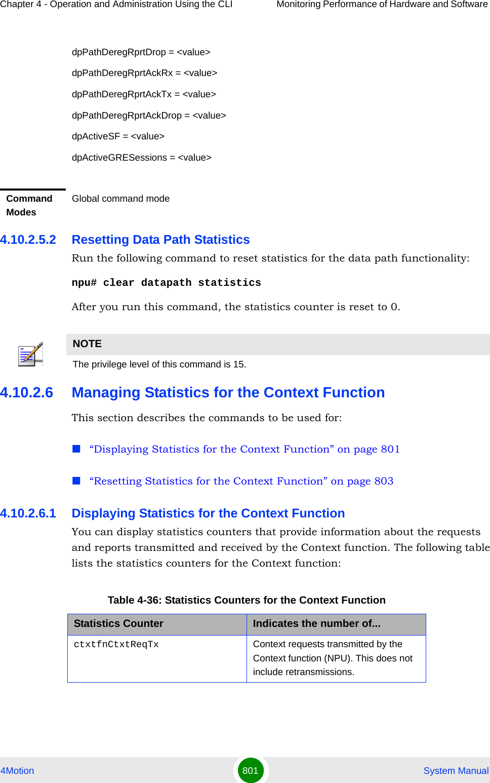 Chapter 4 - Operation and Administration Using the CLI Monitoring Performance of Hardware and Software 4Motion 801  System Manual4.10.2.5.2 Resetting Data Path StatisticsRun the following command to reset statistics for the data path functionality:npu# clear datapath statisticsAfter you run this command, the statistics counter is reset to 0.4.10.2.6 Managing Statistics for the Context FunctionThis section describes the commands to be used for:“Displaying Statistics for the Context Function” on page 801“Resetting Statistics for the Context Function” on page 8034.10.2.6.1 Displaying Statistics for the Context Function You can display statistics counters that provide information about the requests and reports transmitted and received by the Context function. The following table lists the statistics counters for the Context function:dpPathDeregRprtDrop = &lt;value&gt;dpPathDeregRprtAckRx = &lt;value&gt;dpPathDeregRprtAckTx = &lt;value&gt;dpPathDeregRprtAckDrop = &lt;value&gt;dpActiveSF = &lt;value&gt;dpActiveGRESessions = &lt;value&gt;Command ModesGlobal command modeNOTEThe privilege level of this command is 15.Table 4-36: Statistics Counters for the Context FunctionStatistics Counter Indicates the number of...ctxtfnCtxtReqTx Context requests transmitted by the Context function (NPU). This does not include retransmissions.