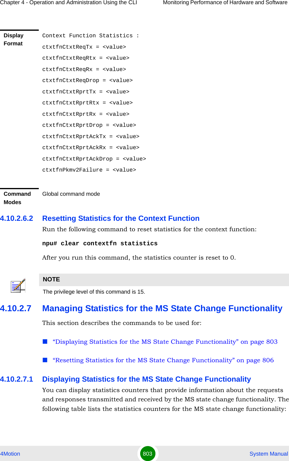 Chapter 4 - Operation and Administration Using the CLI Monitoring Performance of Hardware and Software 4Motion 803  System Manual4.10.2.6.2 Resetting Statistics for the Context Function Run the following command to reset statistics for the context function:npu# clear contextfn statisticsAfter you run this command, the statistics counter is reset to 0. 4.10.2.7 Managing Statistics for the MS State Change FunctionalityThis section describes the commands to be used for:“Displaying Statistics for the MS State Change Functionality” on page 803“Resetting Statistics for the MS State Change Functionality” on page 8064.10.2.7.1 Displaying Statistics for the MS State Change FunctionalityYou can display statistics counters that provide information about the requests and responses transmitted and received by the MS state change functionality. The following table lists the statistics counters for the MS state change functionality:Display FormatContext Function Statistics :ctxtfnCtxtReqTx = &lt;value&gt;ctxtfnCtxtReqRtx = &lt;value&gt;ctxtfnCtxtReqRx = &lt;value&gt;ctxtfnCtxtReqDrop = &lt;value&gt;ctxtfnCtxtRprtTx = &lt;value&gt;ctxtfnCtxtRprtRtx = &lt;value&gt;ctxtfnCtxtRprtRx = &lt;value&gt;ctxtfnCtxtRprtDrop = &lt;value&gt;ctxtfnCtxtRprtAckTx = &lt;value&gt;ctxtfnCtxtRprtAckRx = &lt;value&gt;ctxtfnCtxtRprtAckDrop = &lt;value&gt;ctxtfnPkmv2Failure = &lt;value&gt;Command ModesGlobal command modeNOTEThe privilege level of this command is 15.