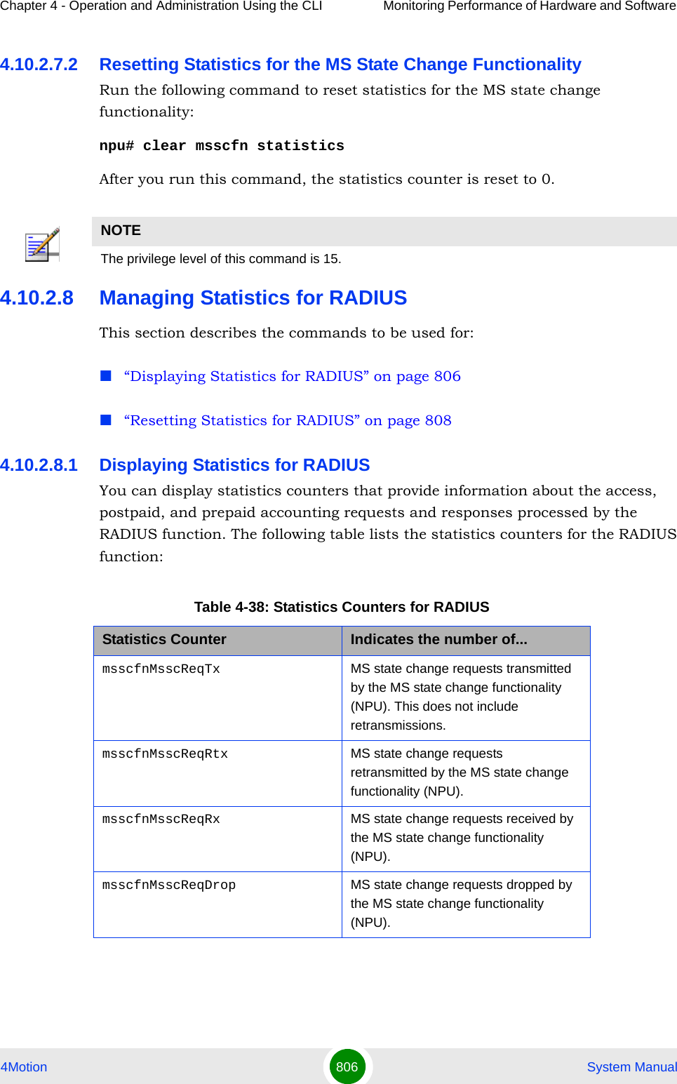 Chapter 4 - Operation and Administration Using the CLI Monitoring Performance of Hardware and Software 4Motion 806  System Manual4.10.2.7.2 Resetting Statistics for the MS State Change FunctionalityRun the following command to reset statistics for the MS state change functionality:npu# clear msscfn statisticsAfter you run this command, the statistics counter is reset to 0. 4.10.2.8 Managing Statistics for RADIUSThis section describes the commands to be used for:“Displaying Statistics for RADIUS” on page 806“Resetting Statistics for RADIUS” on page 8084.10.2.8.1 Displaying Statistics for RADIUSYou can display statistics counters that provide information about the access, postpaid, and prepaid accounting requests and responses processed by the RADIUS function. The following table lists the statistics counters for the RADIUS function:NOTEThe privilege level of this command is 15.Table 4-38: Statistics Counters for RADIUSStatistics Counter Indicates the number of...msscfnMsscReqTx MS state change requests transmitted by the MS state change functionality (NPU). This does not include retransmissions.msscfnMsscReqRtx MS state change requests retransmitted by the MS state change functionality (NPU).msscfnMsscReqRx MS state change requests received by the MS state change functionality (NPU).msscfnMsscReqDrop MS state change requests dropped by the MS state change functionality (NPU).