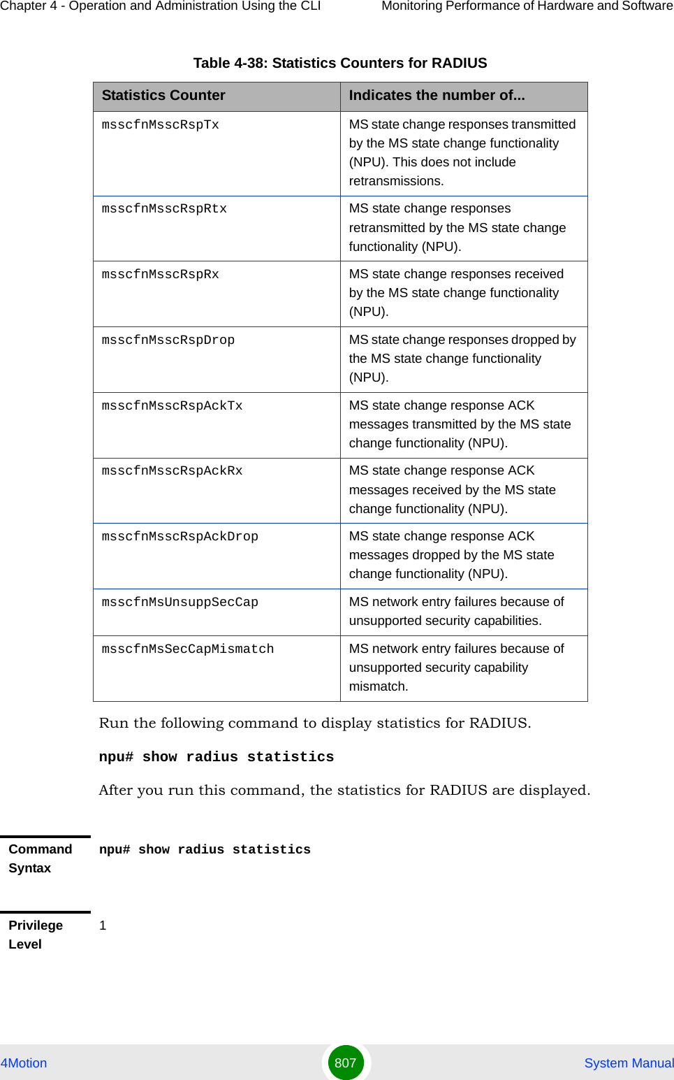 Chapter 4 - Operation and Administration Using the CLI Monitoring Performance of Hardware and Software 4Motion 807  System ManualRun the following command to display statistics for RADIUS.npu# show radius statisticsAfter you run this command, the statistics for RADIUS are displayed.msscfnMsscRspTx MS state change responses transmitted by the MS state change functionality (NPU). This does not include retransmissions.msscfnMsscRspRtx MS state change responses retransmitted by the MS state change functionality (NPU).msscfnMsscRspRx MS state change responses received by the MS state change functionality (NPU).msscfnMsscRspDrop MS state change responses dropped by the MS state change functionality (NPU).msscfnMsscRspAckTx MS state change response ACK messages transmitted by the MS state change functionality (NPU).msscfnMsscRspAckRx MS state change response ACK messages received by the MS state change functionality (NPU).msscfnMsscRspAckDrop MS state change response ACK messages dropped by the MS state change functionality (NPU).msscfnMsUnsuppSecCap MS network entry failures because of unsupported security capabilities.msscfnMsSecCapMismatch MS network entry failures because of unsupported security capability mismatch.Command Syntaxnpu# show radius statisticsPrivilege Level1Table 4-38: Statistics Counters for RADIUSStatistics Counter Indicates the number of...