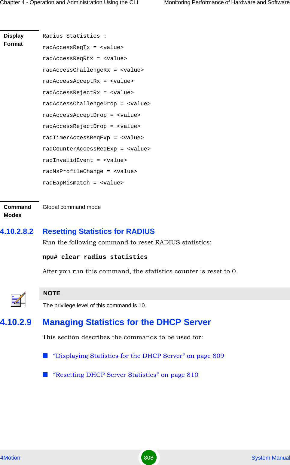 Chapter 4 - Operation and Administration Using the CLI Monitoring Performance of Hardware and Software 4Motion 808  System Manual4.10.2.8.2 Resetting Statistics for RADIUS Run the following command to reset RADIUS statistics:npu# clear radius statisticsAfter you run this command, the statistics counter is reset to 0. 4.10.2.9 Managing Statistics for the DHCP ServerThis section describes the commands to be used for:“Displaying Statistics for the DHCP Server” on page 809“Resetting DHCP Server Statistics” on page 810Display FormatRadius Statistics :radAccessReqTx = &lt;value&gt;radAccessReqRtx = &lt;value&gt;radAccessChallengeRx = &lt;value&gt;radAccessAcceptRx = &lt;value&gt;radAccessRejectRx = &lt;value&gt;radAccessChallengeDrop = &lt;value&gt;radAccessAcceptDrop = &lt;value&gt;radAccessRejectDrop = &lt;value&gt;radTimerAccessReqExp = &lt;value&gt;radCounterAccessReqExp = &lt;value&gt;radInvalidEvent = &lt;value&gt;radMsProfileChange = &lt;value&gt;radEapMismatch = &lt;value&gt;Command ModesGlobal command modeNOTEThe privilege level of this command is 10.
