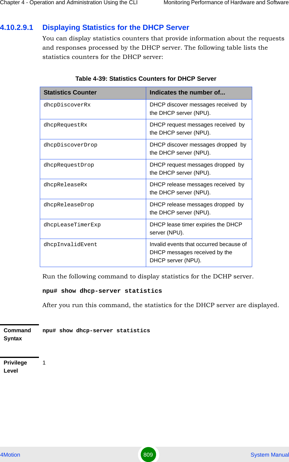 Chapter 4 - Operation and Administration Using the CLI Monitoring Performance of Hardware and Software 4Motion 809  System Manual4.10.2.9.1 Displaying Statistics for the DHCP ServerYou can display statistics counters that provide information about the requests and responses processed by the DHCP server. The following table lists the statistics counters for the DHCP server:Run the following command to display statistics for the DCHP server.npu# show dhcp-server statisticsAfter you run this command, the statistics for the DHCP server are displayed.Table 4-39: Statistics Counters for DHCP ServerStatistics Counter Indicates the number of...dhcpDiscoverRx  DHCP discover messages received  by the DHCP server (NPU).dhcpRequestRx  DHCP request messages received  by the DHCP server (NPU).dhcpDiscoverDrop DHCP discover messages dropped  by the DHCP server (NPU).dhcpRequestDrop DHCP request messages dropped  by the DHCP server (NPU).dhcpReleaseRx DHCP release messages received  by the DHCP server (NPU).dhcpReleaseDrop DHCP release messages dropped  by the DHCP server (NPU).dhcpLeaseTimerExp DHCP lease timer expiries the DHCP server (NPU).dhcpInvalidEvent Invalid events that occurred because of DHCP messages received by the DHCP server (NPU).Command Syntaxnpu# show dhcp-server statisticsPrivilege Level1