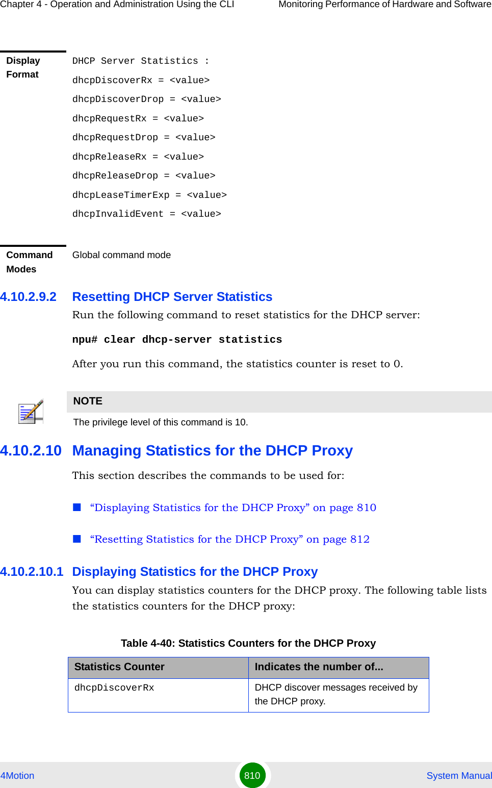 Chapter 4 - Operation and Administration Using the CLI Monitoring Performance of Hardware and Software 4Motion 810  System Manual4.10.2.9.2 Resetting DHCP Server StatisticsRun the following command to reset statistics for the DHCP server:npu# clear dhcp-server statisticsAfter you run this command, the statistics counter is reset to 0. 4.10.2.10 Managing Statistics for the DHCP ProxyThis section describes the commands to be used for:“Displaying Statistics for the DHCP Proxy” on page 810“Resetting Statistics for the DHCP Proxy” on page 8124.10.2.10.1 Displaying Statistics for the DHCP ProxyYou can display statistics counters for the DHCP proxy. The following table lists the statistics counters for the DHCP proxy:Display FormatDHCP Server Statistics :dhcpDiscoverRx = &lt;value&gt;dhcpDiscoverDrop = &lt;value&gt;dhcpRequestRx = &lt;value&gt;dhcpRequestDrop = &lt;value&gt;dhcpReleaseRx = &lt;value&gt;dhcpReleaseDrop = &lt;value&gt;dhcpLeaseTimerExp = &lt;value&gt;dhcpInvalidEvent = &lt;value&gt;Command ModesGlobal command modeNOTEThe privilege level of this command is 10.Table 4-40: Statistics Counters for the DHCP ProxyStatistics Counter Indicates the number of...dhcpDiscoverRx DHCP discover messages received by the DHCP proxy.