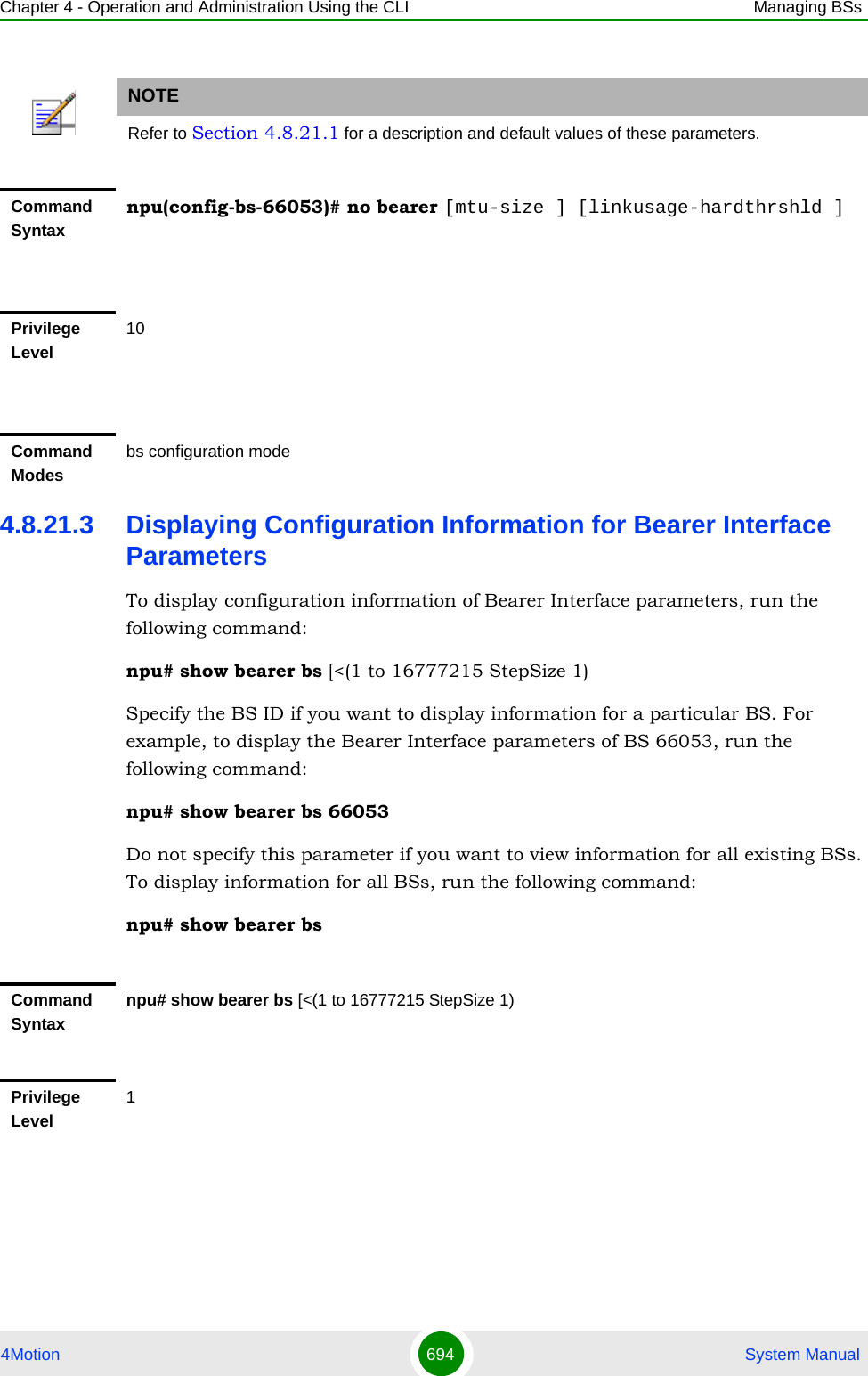 Chapter 4 - Operation and Administration Using the CLI Managing BSs4Motion 694  System Manual4.8.21.3 Displaying Configuration Information for Bearer Interface ParametersTo display configuration information of Bearer Interface parameters, run the following command:npu# show bearer bs [&lt;(1 to 16777215 StepSize 1)Specify the BS ID if you want to display information for a particular BS. For example, to display the Bearer Interface parameters of BS 66053, run the following command:npu# show bearer bs 66053Do not specify this parameter if you want to view information for all existing BSs. To display information for all BSs, run the following command:npu# show bearer bsNOTERefer to Section 4.8.21.1 for a description and default values of these parameters.Command Syntaxnpu(config-bs-66053)# no bearer [mtu-size ] [linkusage-hardthrshld ]Privilege Level10Command Modesbs configuration modeCommand Syntaxnpu# show bearer bs [&lt;(1 to 16777215 StepSize 1)Privilege Level1