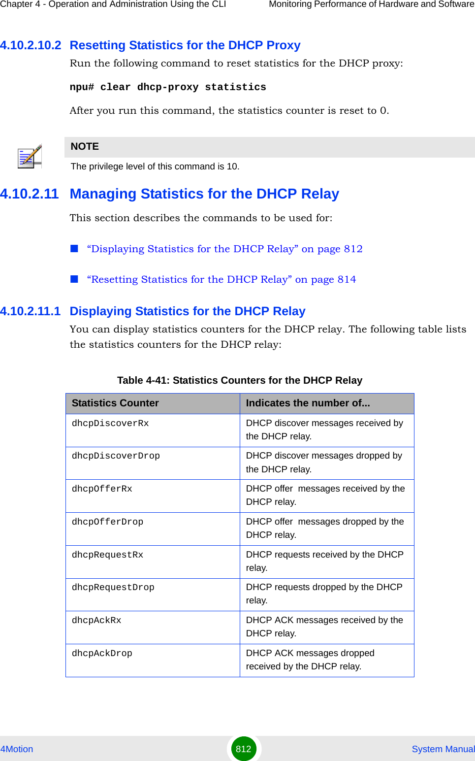Chapter 4 - Operation and Administration Using the CLI Monitoring Performance of Hardware and Software 4Motion 812  System Manual4.10.2.10.2 Resetting Statistics for the DHCP ProxyRun the following command to reset statistics for the DHCP proxy:npu# clear dhcp-proxy statisticsAfter you run this command, the statistics counter is reset to 0. 4.10.2.11 Managing Statistics for the DHCP RelayThis section describes the commands to be used for:“Displaying Statistics for the DHCP Relay” on page 812“Resetting Statistics for the DHCP Relay” on page 8144.10.2.11.1 Displaying Statistics for the DHCP RelayYou can display statistics counters for the DHCP relay. The following table lists the statistics counters for the DHCP relay:NOTEThe privilege level of this command is 10.Table 4-41: Statistics Counters for the DHCP RelayStatistics Counter Indicates the number of...dhcpDiscoverRx DHCP discover messages received by the DHCP relay.dhcpDiscoverDrop DHCP discover messages dropped by the DHCP relay.dhcpOfferRx DHCP offer  messages received by the DHCP relay.dhcpOfferDrop DHCP offer  messages dropped by the DHCP relay.dhcpRequestRx DHCP requests received by the DHCP relay.dhcpRequestDrop DHCP requests dropped by the DHCP relay.dhcpAckRx DHCP ACK messages received by the DHCP relay.dhcpAckDrop DHCP ACK messages dropped received by the DHCP relay.