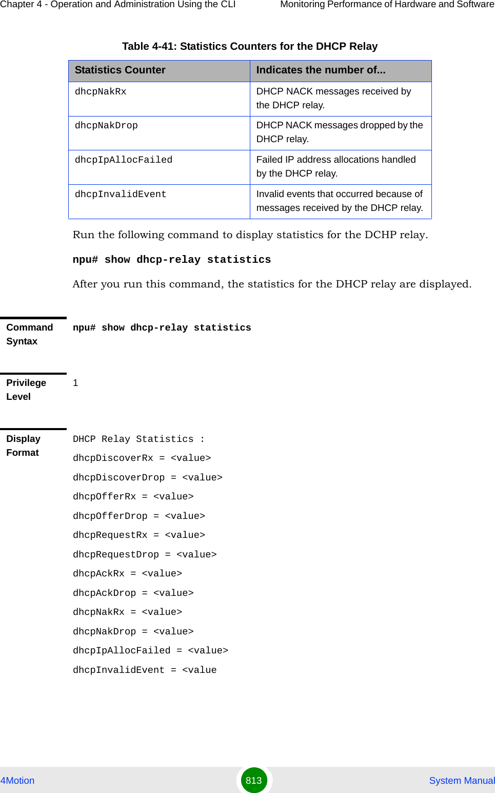 Chapter 4 - Operation and Administration Using the CLI Monitoring Performance of Hardware and Software 4Motion 813  System ManualRun the following command to display statistics for the DCHP relay.npu# show dhcp-relay statisticsAfter you run this command, the statistics for the DHCP relay are displayed.dhcpNakRx DHCP NACK messages received by the DHCP relay.dhcpNakDrop DHCP NACK messages dropped by the DHCP relay.dhcpIpAllocFailed Failed IP address allocations handled by the DHCP relay.dhcpInvalidEvent Invalid events that occurred because of messages received by the DHCP relay.Command Syntaxnpu# show dhcp-relay statisticsPrivilege Level1Display FormatDHCP Relay Statistics :dhcpDiscoverRx = &lt;value&gt;dhcpDiscoverDrop = &lt;value&gt;dhcpOfferRx = &lt;value&gt;dhcpOfferDrop = &lt;value&gt;dhcpRequestRx = &lt;value&gt;dhcpRequestDrop = &lt;value&gt;dhcpAckRx = &lt;value&gt;dhcpAckDrop = &lt;value&gt;dhcpNakRx = &lt;value&gt;dhcpNakDrop = &lt;value&gt;dhcpIpAllocFailed = &lt;value&gt;dhcpInvalidEvent = &lt;valueTable 4-41: Statistics Counters for the DHCP RelayStatistics Counter Indicates the number of...