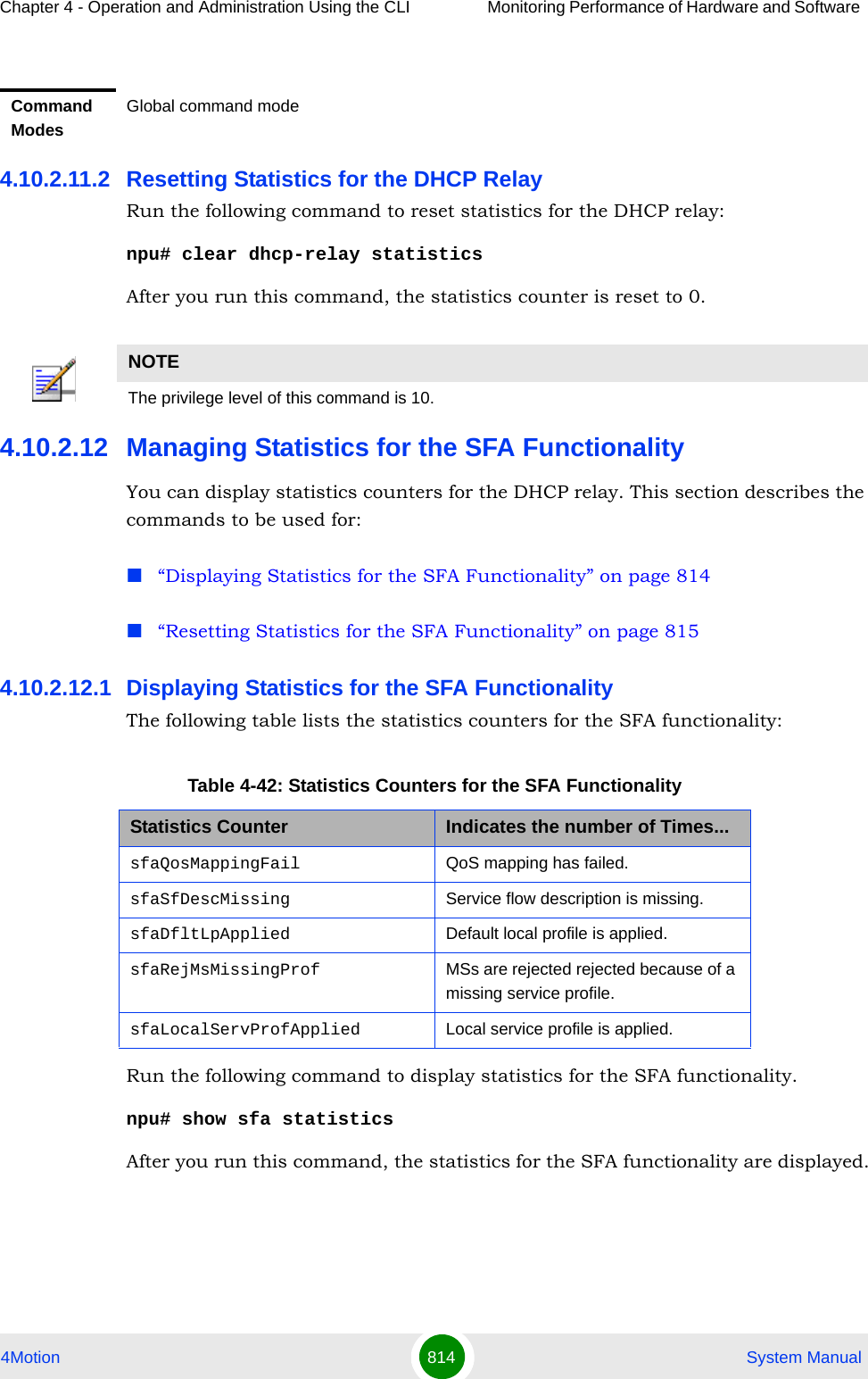 Chapter 4 - Operation and Administration Using the CLI Monitoring Performance of Hardware and Software 4Motion 814  System Manual4.10.2.11.2 Resetting Statistics for the DHCP RelayRun the following command to reset statistics for the DHCP relay:npu# clear dhcp-relay statisticsAfter you run this command, the statistics counter is reset to 0. 4.10.2.12 Managing Statistics for the SFA FunctionalityYou can display statistics counters for the DHCP relay. This section describes the commands to be used for:“Displaying Statistics for the SFA Functionality” on page 814“Resetting Statistics for the SFA Functionality” on page 8154.10.2.12.1 Displaying Statistics for the SFA FunctionalityThe following table lists the statistics counters for the SFA functionality:Run the following command to display statistics for the SFA functionality.npu# show sfa statisticsAfter you run this command, the statistics for the SFA functionality are displayed.Command ModesGlobal command modeNOTEThe privilege level of this command is 10.Table 4-42: Statistics Counters for the SFA FunctionalityStatistics Counter Indicates the number of Times...sfaQosMappingFail QoS mapping has failed.sfaSfDescMissing Service flow description is missing.sfaDfltLpApplied Default local profile is applied.sfaRejMsMissingProf MSs are rejected rejected because of a missing service profile.sfaLocalServProfApplied Local service profile is applied.