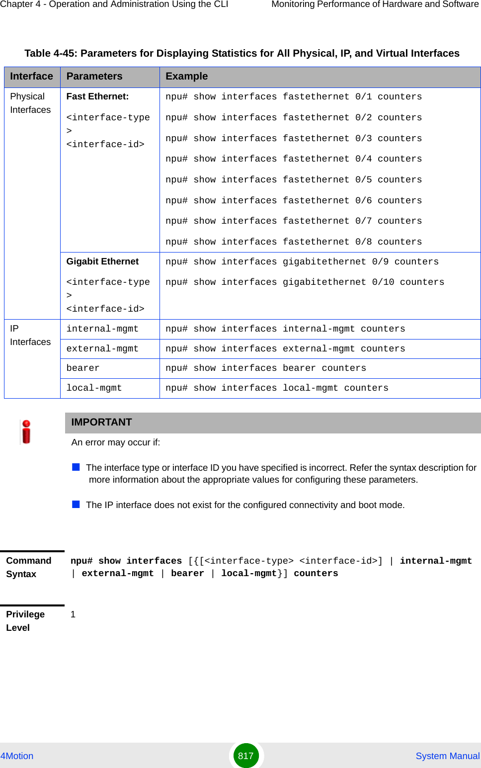 Chapter 4 - Operation and Administration Using the CLI Monitoring Performance of Hardware and Software 4Motion 817  System ManualTable 4-45: Parameters for Displaying Statistics for All Physical, IP, and Virtual InterfacesInterface Parameters ExamplePhysical InterfacesFast Ethernet:&lt;interface-type&gt; &lt;interface-id&gt;npu# show interfaces fastethernet 0/1 countersnpu# show interfaces fastethernet 0/2 countersnpu# show interfaces fastethernet 0/3 countersnpu# show interfaces fastethernet 0/4 countersnpu# show interfaces fastethernet 0/5 countersnpu# show interfaces fastethernet 0/6 countersnpu# show interfaces fastethernet 0/7 countersnpu# show interfaces fastethernet 0/8 countersGigabit Ethernet&lt;interface-type&gt; &lt;interface-id&gt;npu# show interfaces gigabitethernet 0/9 countersnpu# show interfaces gigabitethernet 0/10 countersIP Interfacesinternal-mgmt npu# show interfaces internal-mgmt countersexternal-mgmt npu# show interfaces external-mgmt countersbearer npu# show interfaces bearer counterslocal-mgmt npu# show interfaces local-mgmt countersIMPORTANTAn error may occur if:The interface type or interface ID you have specified is incorrect. Refer the syntax description for more information about the appropriate values for configuring these parameters.The IP interface does not exist for the configured connectivity and boot mode.Command Syntaxnpu# show interfaces [{[&lt;interface-type&gt; &lt;interface-id&gt;] | internal-mgmt | external-mgmt | bearer | local-mgmt}] countersPrivilege Level1