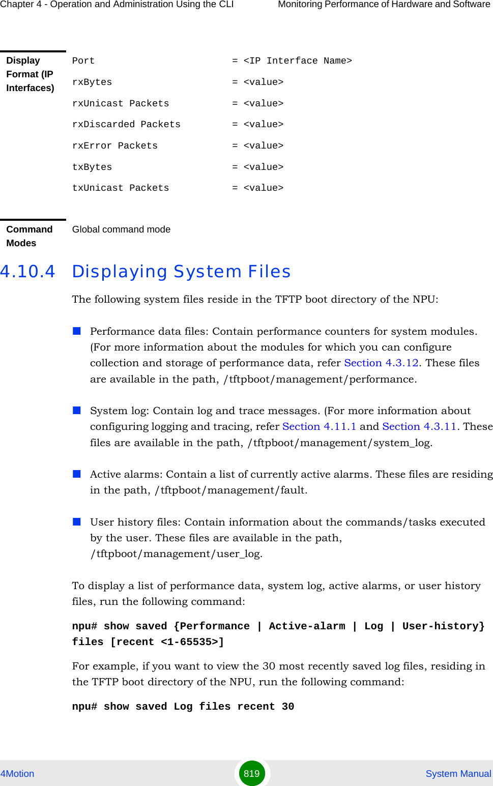 Chapter 4 - Operation and Administration Using the CLI Monitoring Performance of Hardware and Software 4Motion 819  System Manual4.10.4 Displaying System FilesThe following system files reside in the TFTP boot directory of the NPU:Performance data files: Contain performance counters for system modules. (For more information about the modules for which you can configure collection and storage of performance data, refer Section 4.3.12. These files are available in the path, /tftpboot/management/performance.System log: Contain log and trace messages. (For more information about configuring logging and tracing, refer Section 4.11.1 and Section 4.3.11. These files are available in the path, /tftpboot/management/system_log.Active alarms: Contain a list of currently active alarms. These files are residing in the path, /tftpboot/management/fault.User history files: Contain information about the commands/tasks executed by the user. These files are available in the path, /tftpboot/management/user_log.To display a list of performance data, system log, active alarms, or user history files, run the following command:npu# show saved {Performance | Active-alarm | Log | User-history} files [recent &lt;1-65535&gt;]For example, if you want to view the 30 most recently saved log files, residing in the TFTP boot directory of the NPU, run the following command:npu# show saved Log files recent 30Display Format (IP Interfaces)Port                        = &lt;IP Interface Name&gt;rxBytes                     = &lt;value&gt;rxUnicast Packets           = &lt;value&gt;rxDiscarded Packets         = &lt;value&gt;rxError Packets             = &lt;value&gt;txBytes                     = &lt;value&gt;txUnicast Packets           = &lt;value&gt;Command ModesGlobal command mode