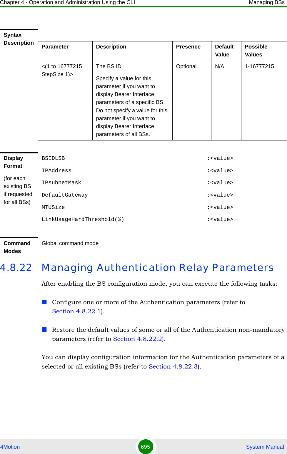 Chapter 4 - Operation and Administration Using the CLI Managing BSs4Motion 695  System Manual4.8.22 Managing Authentication Relay ParametersAfter enabling the BS configuration mode, you can execute the following tasks:Configure one or more of the Authentication parameters (refer to Section 4.8.22.1).Restore the default values of some or all of the Authentication non-mandatory parameters (refer to Section 4.8.22.2).You can display configuration information for the Authentication parameters of a selected or all existing BSs (refer to Section 4.8.22.3).Syntax Description Parameter Description Presence Default ValuePossible Values&lt;(1 to 16777215 StepSize 1)&gt;The BS ID Specify a value for this parameter if you want to display Bearer Interface parameters of a specific BS. Do not specify a value for this parameter if you want to display Bearer Interface parameters of all BSs.Optional N/A 1-16777215Display Format(for each existing BS if requested for all BSs)BSIDLSB                                           :&lt;value&gt;IPAddress                                         :&lt;value&gt;IPsubnetMask                                      :&lt;value&gt;DefaultGateway                                    :&lt;value&gt;MTUSize                                           :&lt;value&gt;LinkUsageHardThreshold(%)                         :&lt;value&gt;Command ModesGlobal command mode