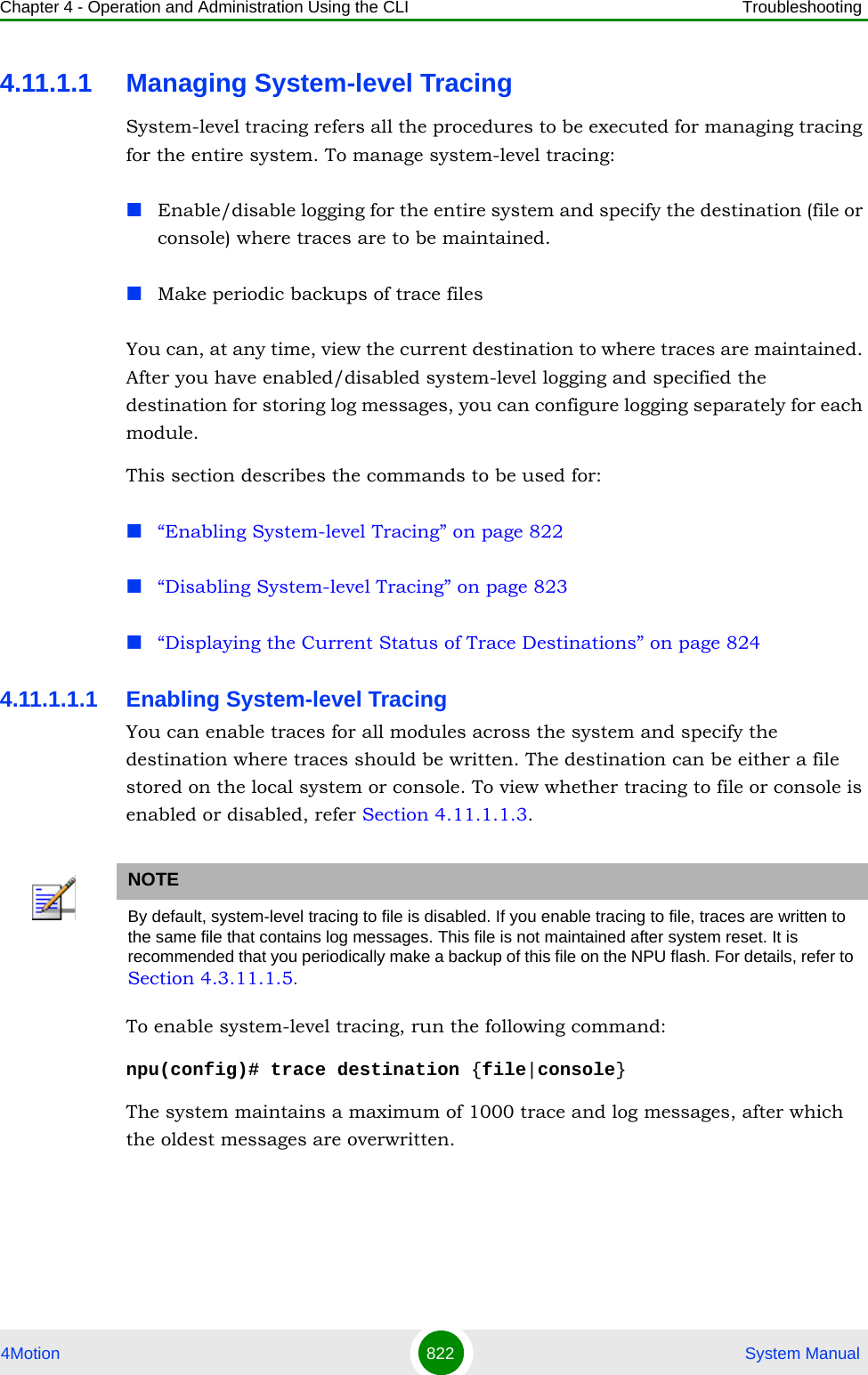 Chapter 4 - Operation and Administration Using the CLI Troubleshooting4Motion 822  System Manual4.11.1.1 Managing System-level TracingSystem-level tracing refers all the procedures to be executed for managing tracing for the entire system. To manage system-level tracing: Enable/disable logging for the entire system and specify the destination (file or console) where traces are to be maintained.Make periodic backups of trace filesYou can, at any time, view the current destination to where traces are maintained. After you have enabled/disabled system-level logging and specified the destination for storing log messages, you can configure logging separately for each module. This section describes the commands to be used for:“Enabling System-level Tracing” on page 822“Disabling System-level Tracing” on page 823“Displaying the Current Status of Trace Destinations” on page 8244.11.1.1.1 Enabling System-level TracingYou can enable traces for all modules across the system and specify the destination where traces should be written. The destination can be either a file stored on the local system or console. To view whether tracing to file or console is enabled or disabled, refer Section 4.11.1.1.3.To enable system-level tracing, run the following command:npu(config)# trace destination {file|console}The system maintains a maximum of 1000 trace and log messages, after which the oldest messages are overwritten.NOTEBy default, system-level tracing to file is disabled. If you enable tracing to file, traces are written to the same file that contains log messages. This file is not maintained after system reset. It is recommended that you periodically make a backup of this file on the NPU flash. For details, refer to Section 4.3.11.1.5.