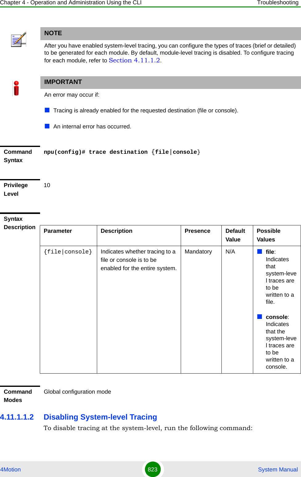 Chapter 4 - Operation and Administration Using the CLI Troubleshooting4Motion 823  System Manual4.11.1.1.2 Disabling System-level TracingTo disable tracing at the system-level, run the following command:NOTEAfter you have enabled system-level tracing, you can configure the types of traces (brief or detailed) to be generated for each module. By default, module-level tracing is disabled. To configure tracing for each module, refer to Section 4.11.1.2.IMPORTANTAn error may occur if:Tracing is already enabled for the requested destination (file or console).An internal error has occurred.Command Syntaxnpu(config)# trace destination {file|console}Privilege Level10Syntax Description Parameter Description Presence Default ValuePossible Values{file|console} Indicates whether tracing to a file or console is to be enabled for the entire system.Mandatory N/A file: Indicates that system-level traces are to be written to a file.console: Indicates that the system-level traces are to be written to a console. Command ModesGlobal configuration mode