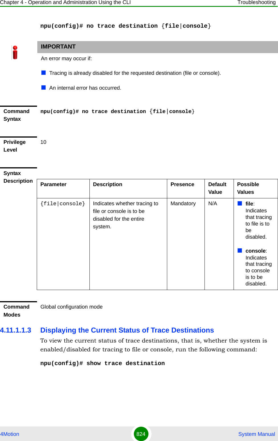 Chapter 4 - Operation and Administration Using the CLI Troubleshooting4Motion 824  System Manualnpu(config)# no trace destination {file|console}4.11.1.1.3 Displaying the Current Status of Trace DestinationsTo view the current status of trace destinations, that is, whether the system is enabled/disabled for tracing to file or console, run the following command:npu(config)# show trace destinationIMPORTANTAn error may occur if:Tracing is already disabled for the requested destination (file or console).An internal error has occurred.Command Syntaxnpu(config)# no trace destination {file|console}Privilege Level10Syntax Description Parameter Description Presence Default ValuePossible Values{file|console} Indicates whether tracing to file or console is to be disabled for the entire system.Mandatory N/A file: Indicates that tracing to file is to be disabled.console: Indicates that tracing to console is to be disabled.Command ModesGlobal configuration mode