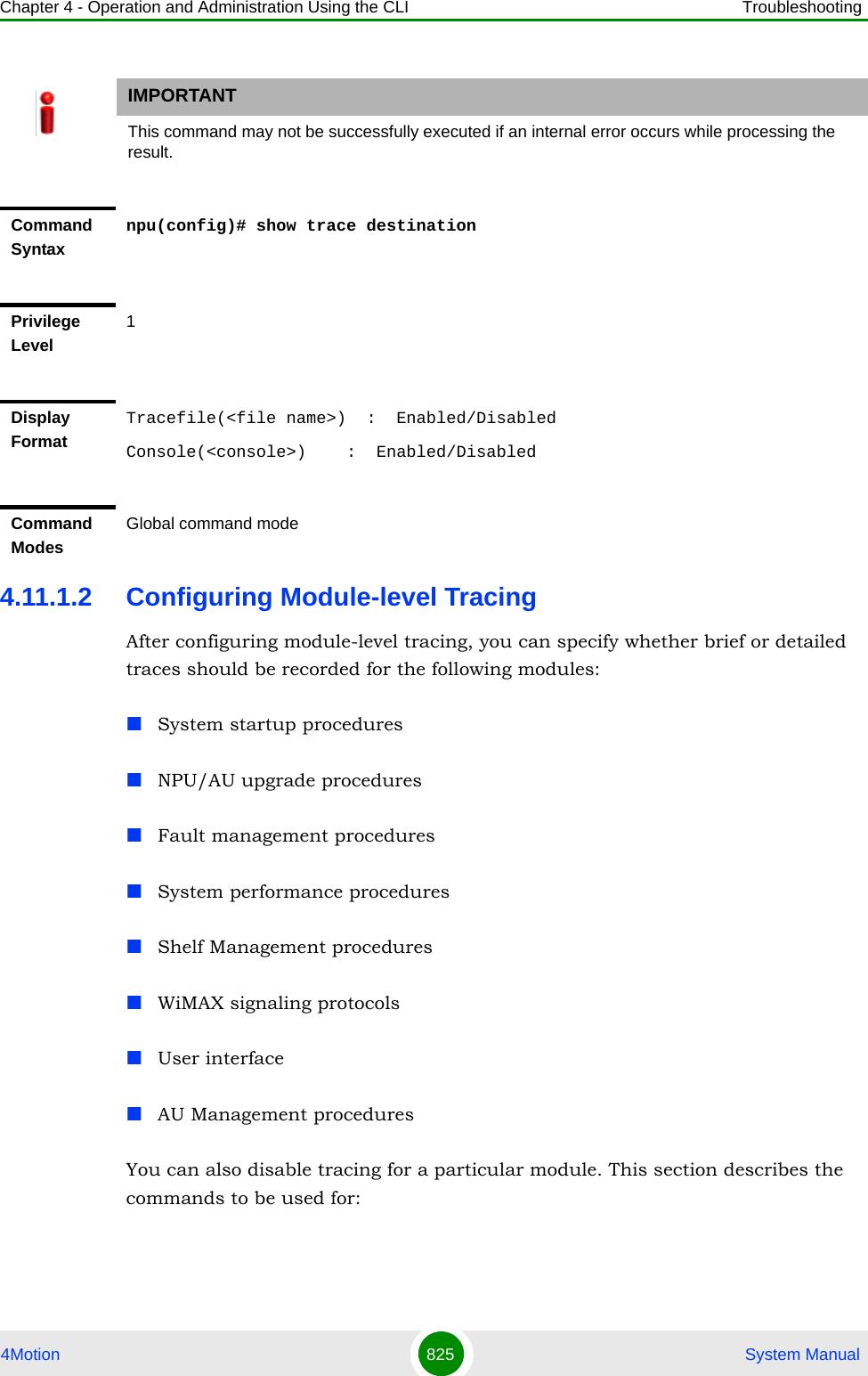 Chapter 4 - Operation and Administration Using the CLI Troubleshooting4Motion 825  System Manual4.11.1.2 Configuring Module-level TracingAfter configuring module-level tracing, you can specify whether brief or detailed traces should be recorded for the following modules:System startup proceduresNPU/AU upgrade proceduresFault management proceduresSystem performance proceduresShelf Management proceduresWiMAX signaling protocolsUser interfaceAU Management proceduresYou can also disable tracing for a particular module. This section describes the commands to be used for:IMPORTANTThis command may not be successfully executed if an internal error occurs while processing the result.Command Syntaxnpu(config)# show trace destinationPrivilege Level1Display FormatTracefile(&lt;file name&gt;)  :  Enabled/DisabledConsole(&lt;console&gt;)    :  Enabled/DisabledCommand ModesGlobal command mode