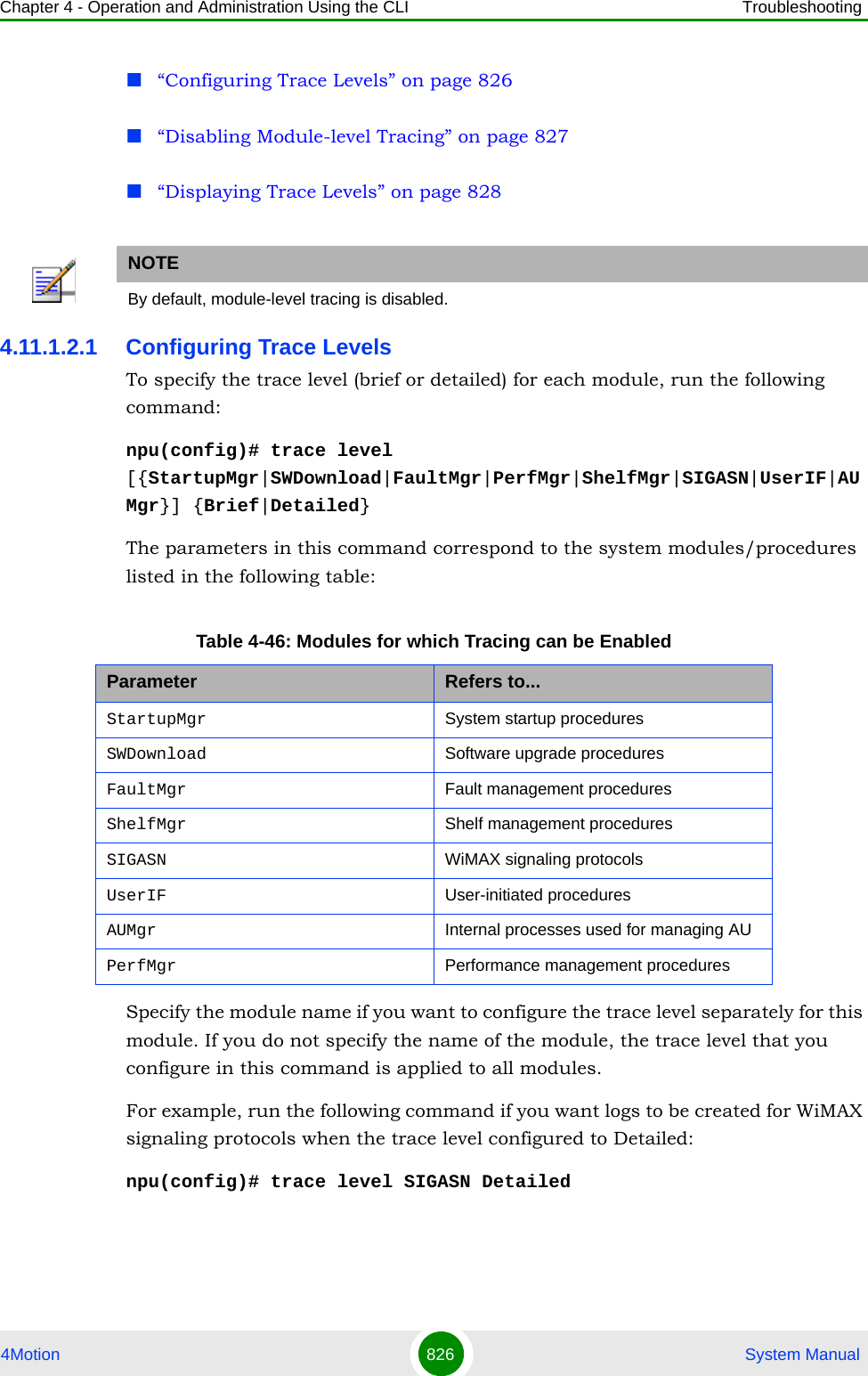 Chapter 4 - Operation and Administration Using the CLI Troubleshooting4Motion 826  System Manual“Configuring Trace Levels” on page 826“Disabling Module-level Tracing” on page 827“Displaying Trace Levels” on page 8284.11.1.2.1 Configuring Trace LevelsTo specify the trace level (brief or detailed) for each module, run the following command:npu(config)# trace level [{StartupMgr|SWDownload|FaultMgr|PerfMgr|ShelfMgr|SIGASN|UserIF|AUMgr}] {Brief|Detailed}The parameters in this command correspond to the system modules/procedures listed in the following table:Specify the module name if you want to configure the trace level separately for this module. If you do not specify the name of the module, the trace level that you configure in this command is applied to all modules. For example, run the following command if you want logs to be created for WiMAX signaling protocols when the trace level configured to Detailed:npu(config)# trace level SIGASN DetailedNOTEBy default, module-level tracing is disabled.Table 4-46: Modules for which Tracing can be EnabledParameter Refers to...StartupMgr System startup proceduresSWDownload Software upgrade proceduresFaultMgr Fault management proceduresShelfMgr Shelf management proceduresSIGASN WiMAX signaling protocolsUserIF User-initiated proceduresAUMgr Internal processes used for managing AUPerfMgr Performance management procedures