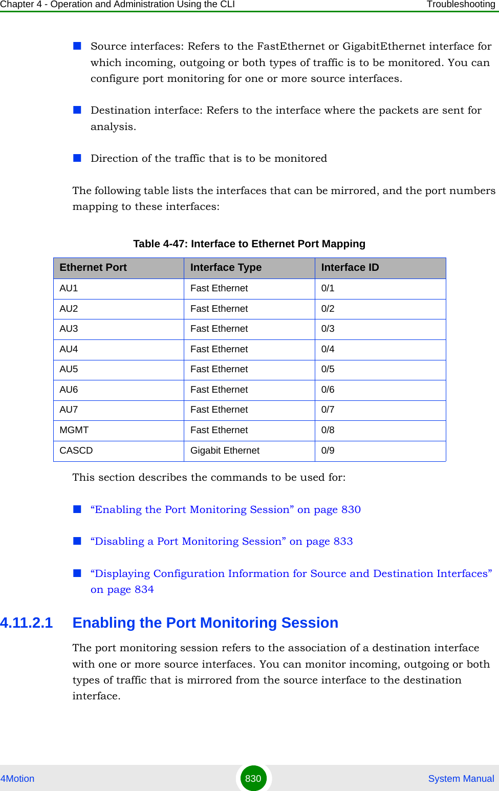 Chapter 4 - Operation and Administration Using the CLI Troubleshooting4Motion 830  System ManualSource interfaces: Refers to the FastEthernet or GigabitEthernet interface for which incoming, outgoing or both types of traffic is to be monitored. You can configure port monitoring for one or more source interfaces.Destination interface: Refers to the interface where the packets are sent for analysis.Direction of the traffic that is to be monitoredThe following table lists the interfaces that can be mirrored, and the port numbers mapping to these interfaces:This section describes the commands to be used for:“Enabling the Port Monitoring Session” on page 830“Disabling a Port Monitoring Session” on page 833“Displaying Configuration Information for Source and Destination Interfaces” on page 8344.11.2.1 Enabling the Port Monitoring SessionThe port monitoring session refers to the association of a destination interface with one or more source interfaces. You can monitor incoming, outgoing or both types of traffic that is mirrored from the source interface to the destination interface.Table 4-47: Interface to Ethernet Port MappingEthernet Port Interface Type Interface IDAU1 Fast Ethernet 0/1AU2 Fast Ethernet 0/2AU3 Fast Ethernet 0/3AU4 Fast Ethernet 0/4AU5 Fast Ethernet 0/5AU6 Fast Ethernet 0/6AU7 Fast Ethernet 0/7MGMT Fast Ethernet 0/8CASCD Gigabit Ethernet 0/9