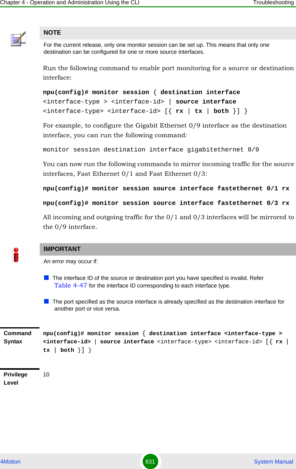 Chapter 4 - Operation and Administration Using the CLI Troubleshooting4Motion 831  System ManualRun the following command to enable port monitoring for a source or destination interface:npu(config)# monitor session { destination interface &lt;interface-type &gt; &lt;interface-id&gt; | source interface &lt;interface-type&gt; &lt;interface-id&gt; [{ rx | tx | both }] }For example, to configure the Gigabit Ethernet 0/9 interface as the destination interface, you can run the following command:monitor session destination interface gigabitethernet 0/9You can now run the following commands to mirror incoming traffic for the source interfaces, Fast Ethernet 0/1 and Fast Ethernet 0/3:npu(config)# monitor session source interface fastethernet 0/1 rxnpu(config)# monitor session source interface fastethernet 0/3 rx All incoming and outgoing traffic for the 0/1 and 0/3 interfaces will be mirrored to the 0/9 interface.NOTEFor the current release, only one monitor session can be set up. This means that only one destination can be configured for one or more source interfaces.IMPORTANTAn error may occur if:The interface ID of the source or destination port you have specified is invalid. Refer Table 4-47 for the interface ID corresponding to each interface type.The port specified as the source interface is already specified as the destination interface for another port or vice versa.Command Syntaxnpu(config)# monitor session { destination interface &lt;interface-type &gt; &lt;interface-id&gt; | source interface &lt;interface-type&gt; &lt;interface-id&gt; [{ rx | tx | both }] }Privilege Level10