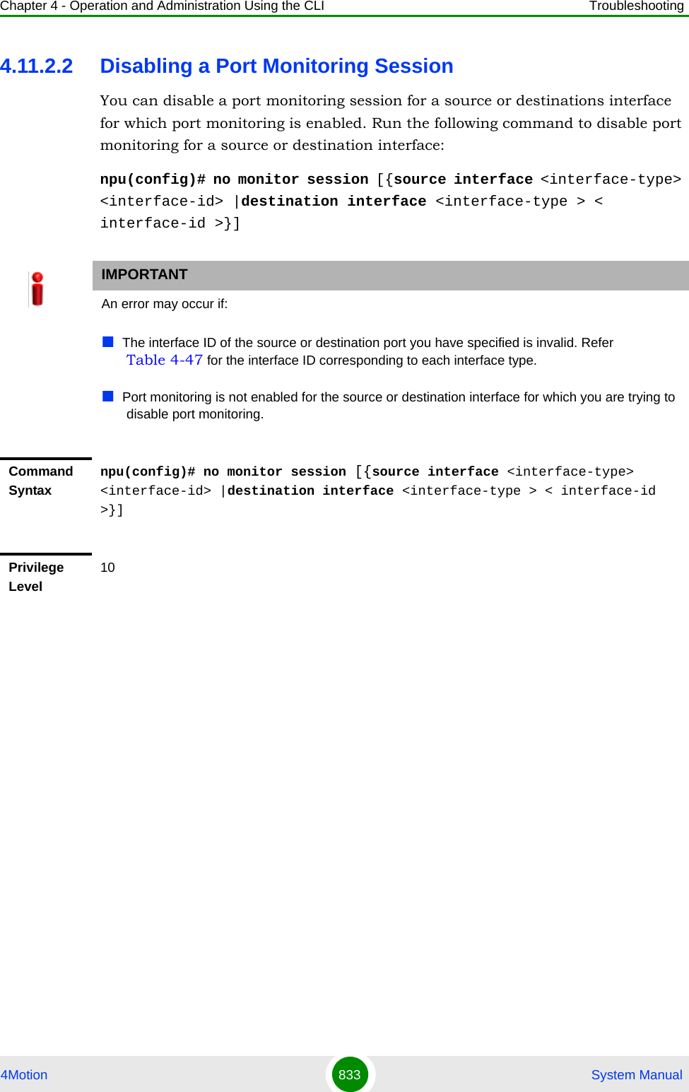 Chapter 4 - Operation and Administration Using the CLI Troubleshooting4Motion 833  System Manual4.11.2.2 Disabling a Port Monitoring SessionYou can disable a port monitoring session for a source or destinations interface for which port monitoring is enabled. Run the following command to disable port monitoring for a source or destination interface:npu(config)# no monitor session [{source interface &lt;interface-type&gt; &lt;interface-id&gt; |destination interface &lt;interface-type &gt; &lt; interface-id &gt;}]IMPORTANTAn error may occur if:The interface ID of the source or destination port you have specified is invalid. Refer Table 4-47 for the interface ID corresponding to each interface type.Port monitoring is not enabled for the source or destination interface for which you are trying to disable port monitoring.Command Syntaxnpu(config)# no monitor session [{source interface &lt;interface-type&gt; &lt;interface-id&gt; |destination interface &lt;interface-type &gt; &lt; interface-id &gt;}]Privilege Level10