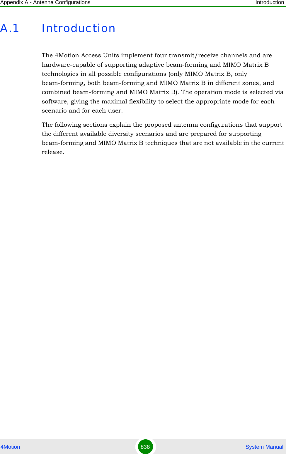 Appendix A - Antenna Configurations Introduction4Motion 838  System ManualA.1 IntroductionThe 4Motion Access Units implement four transmit/receive channels and are hardware-capable of supporting adaptive beam-forming and MIMO Matrix B technologies in all possible configurations (only MIMO Matrix B, only beam-forming, both beam-forming and MIMO Matrix B in different zones, and combined beam-forming and MIMO Matrix B). The operation mode is selected via software, giving the maximal flexibility to select the appropriate mode for each scenario and for each user.The following sections explain the proposed antenna configurations that support the different available diversity scenarios and are prepared for supporting beam-forming and MIMO Matrix B techniques that are not available in the current release.